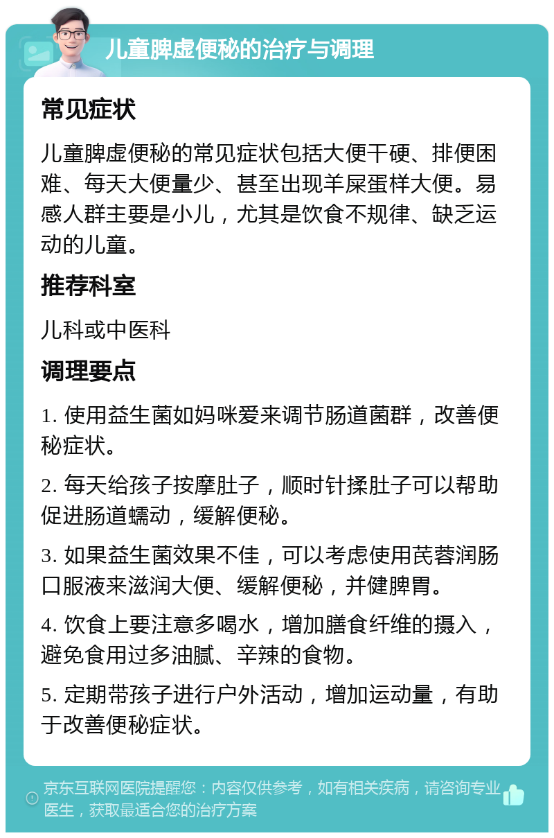 儿童脾虚便秘的治疗与调理 常见症状 儿童脾虚便秘的常见症状包括大便干硬、排便困难、每天大便量少、甚至出现羊屎蛋样大便。易感人群主要是小儿，尤其是饮食不规律、缺乏运动的儿童。 推荐科室 儿科或中医科 调理要点 1. 使用益生菌如妈咪爱来调节肠道菌群，改善便秘症状。 2. 每天给孩子按摩肚子，顺时针揉肚子可以帮助促进肠道蠕动，缓解便秘。 3. 如果益生菌效果不佳，可以考虑使用芪蓉润肠口服液来滋润大便、缓解便秘，并健脾胃。 4. 饮食上要注意多喝水，增加膳食纤维的摄入，避免食用过多油腻、辛辣的食物。 5. 定期带孩子进行户外活动，增加运动量，有助于改善便秘症状。