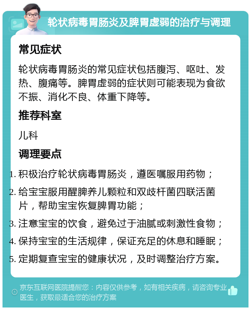 轮状病毒胃肠炎及脾胃虚弱的治疗与调理 常见症状 轮状病毒胃肠炎的常见症状包括腹泻、呕吐、发热、腹痛等。脾胃虚弱的症状则可能表现为食欲不振、消化不良、体重下降等。 推荐科室 儿科 调理要点 积极治疗轮状病毒胃肠炎，遵医嘱服用药物； 给宝宝服用醒脾养儿颗粒和双歧杆菌四联活菌片，帮助宝宝恢复脾胃功能； 注意宝宝的饮食，避免过于油腻或刺激性食物； 保持宝宝的生活规律，保证充足的休息和睡眠； 定期复查宝宝的健康状况，及时调整治疗方案。