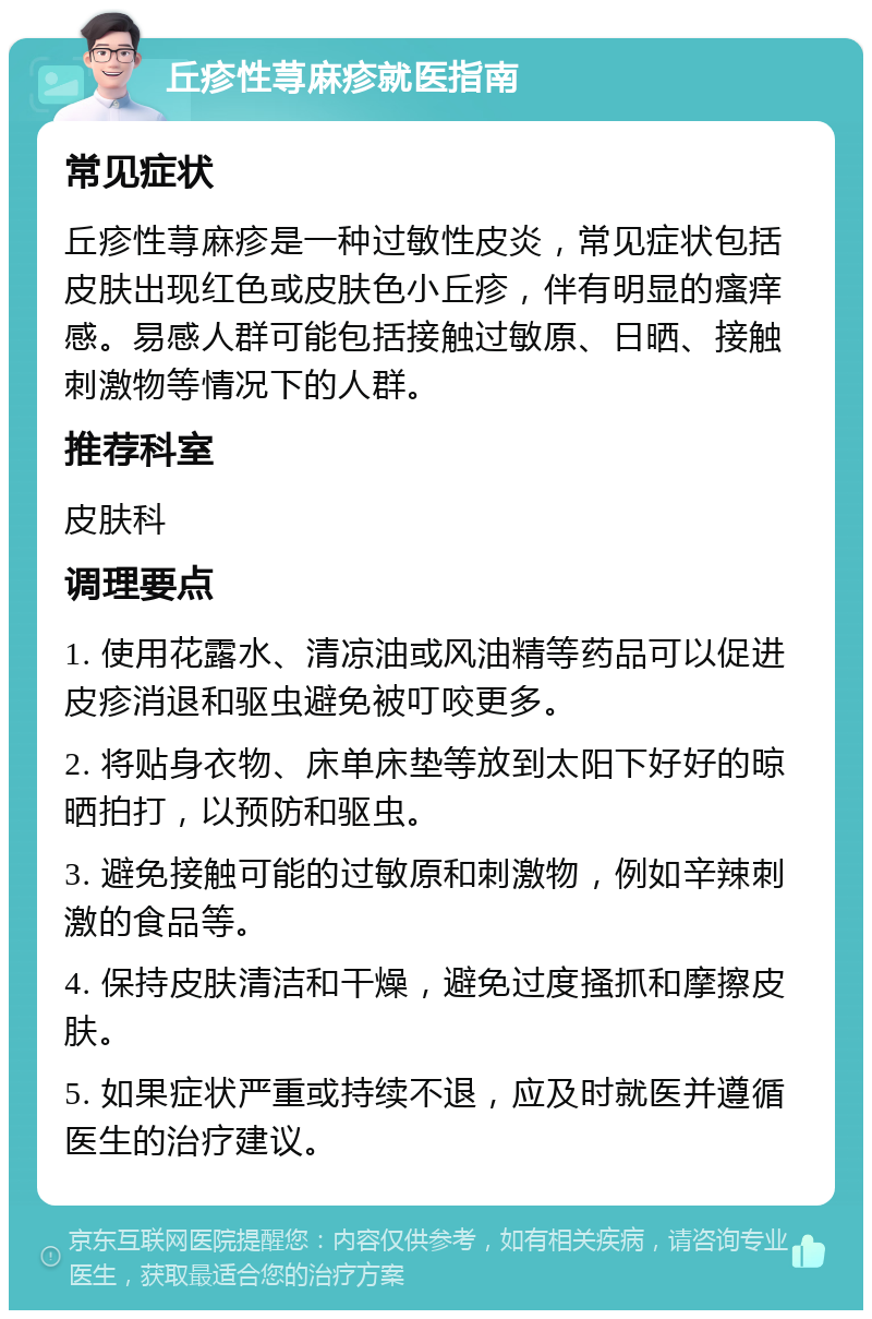 丘疹性荨麻疹就医指南 常见症状 丘疹性荨麻疹是一种过敏性皮炎，常见症状包括皮肤出现红色或皮肤色小丘疹，伴有明显的瘙痒感。易感人群可能包括接触过敏原、日晒、接触刺激物等情况下的人群。 推荐科室 皮肤科 调理要点 1. 使用花露水、清凉油或风油精等药品可以促进皮疹消退和驱虫避免被叮咬更多。 2. 将贴身衣物、床单床垫等放到太阳下好好的晾晒拍打，以预防和驱虫。 3. 避免接触可能的过敏原和刺激物，例如辛辣刺激的食品等。 4. 保持皮肤清洁和干燥，避免过度搔抓和摩擦皮肤。 5. 如果症状严重或持续不退，应及时就医并遵循医生的治疗建议。