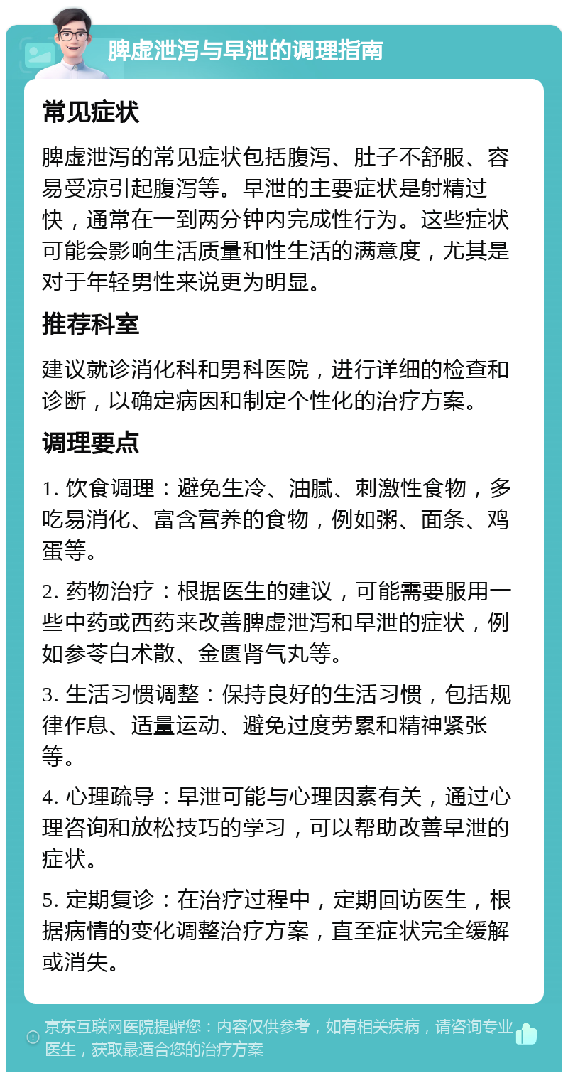 脾虚泄泻与早泄的调理指南 常见症状 脾虚泄泻的常见症状包括腹泻、肚子不舒服、容易受凉引起腹泻等。早泄的主要症状是射精过快，通常在一到两分钟内完成性行为。这些症状可能会影响生活质量和性生活的满意度，尤其是对于年轻男性来说更为明显。 推荐科室 建议就诊消化科和男科医院，进行详细的检查和诊断，以确定病因和制定个性化的治疗方案。 调理要点 1. 饮食调理：避免生冷、油腻、刺激性食物，多吃易消化、富含营养的食物，例如粥、面条、鸡蛋等。 2. 药物治疗：根据医生的建议，可能需要服用一些中药或西药来改善脾虚泄泻和早泄的症状，例如参苓白术散、金匮肾气丸等。 3. 生活习惯调整：保持良好的生活习惯，包括规律作息、适量运动、避免过度劳累和精神紧张等。 4. 心理疏导：早泄可能与心理因素有关，通过心理咨询和放松技巧的学习，可以帮助改善早泄的症状。 5. 定期复诊：在治疗过程中，定期回访医生，根据病情的变化调整治疗方案，直至症状完全缓解或消失。