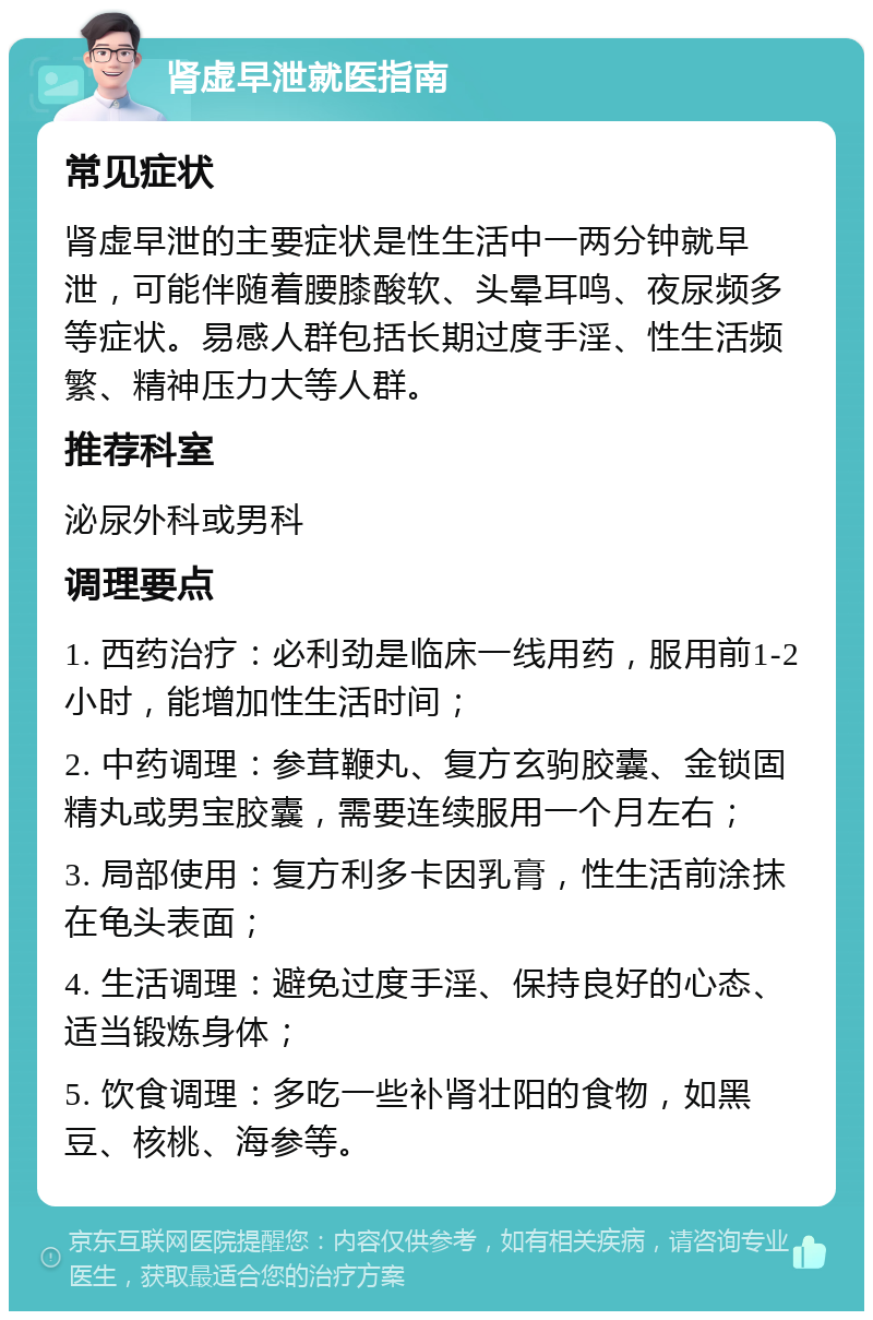 肾虚早泄就医指南 常见症状 肾虚早泄的主要症状是性生活中一两分钟就早泄，可能伴随着腰膝酸软、头晕耳鸣、夜尿频多等症状。易感人群包括长期过度手淫、性生活频繁、精神压力大等人群。 推荐科室 泌尿外科或男科 调理要点 1. 西药治疗：必利劲是临床一线用药，服用前1-2小时，能增加性生活时间； 2. 中药调理：参茸鞭丸、复方玄驹胶囊、金锁固精丸或男宝胶囊，需要连续服用一个月左右； 3. 局部使用：复方利多卡因乳膏，性生活前涂抹在龟头表面； 4. 生活调理：避免过度手淫、保持良好的心态、适当锻炼身体； 5. 饮食调理：多吃一些补肾壮阳的食物，如黑豆、核桃、海参等。