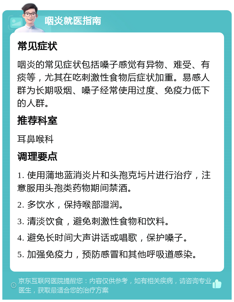 咽炎就医指南 常见症状 咽炎的常见症状包括嗓子感觉有异物、难受、有痰等，尤其在吃刺激性食物后症状加重。易感人群为长期吸烟、嗓子经常使用过度、免疫力低下的人群。 推荐科室 耳鼻喉科 调理要点 1. 使用蒲地蓝消炎片和头孢克圬片进行治疗，注意服用头孢类药物期间禁酒。 2. 多饮水，保持喉部湿润。 3. 清淡饮食，避免刺激性食物和饮料。 4. 避免长时间大声讲话或唱歌，保护嗓子。 5. 加强免疫力，预防感冒和其他呼吸道感染。