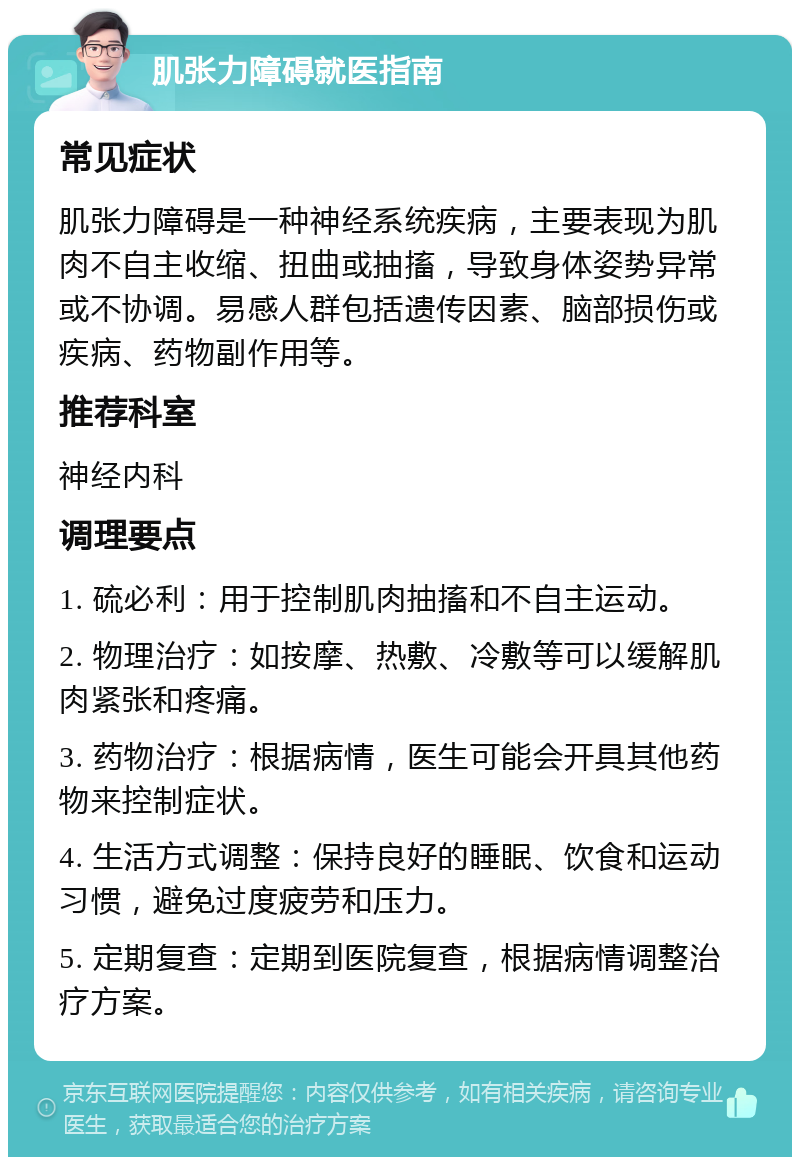 肌张力障碍就医指南 常见症状 肌张力障碍是一种神经系统疾病，主要表现为肌肉不自主收缩、扭曲或抽搐，导致身体姿势异常或不协调。易感人群包括遗传因素、脑部损伤或疾病、药物副作用等。 推荐科室 神经内科 调理要点 1. 硫必利：用于控制肌肉抽搐和不自主运动。 2. 物理治疗：如按摩、热敷、冷敷等可以缓解肌肉紧张和疼痛。 3. 药物治疗：根据病情，医生可能会开具其他药物来控制症状。 4. 生活方式调整：保持良好的睡眠、饮食和运动习惯，避免过度疲劳和压力。 5. 定期复查：定期到医院复查，根据病情调整治疗方案。