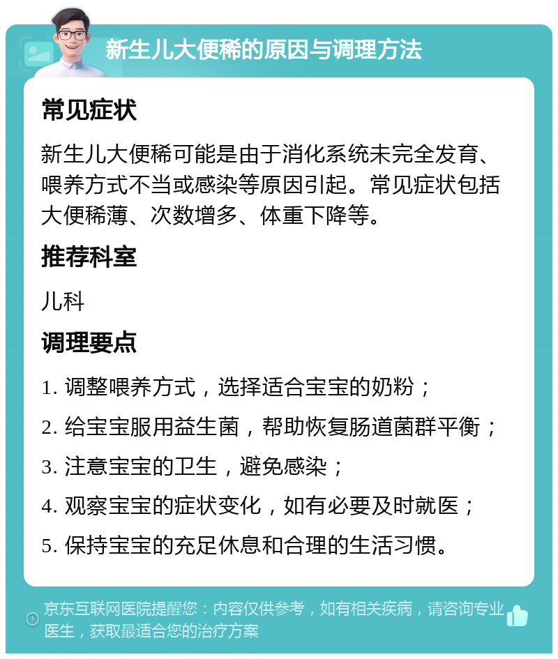 新生儿大便稀的原因与调理方法 常见症状 新生儿大便稀可能是由于消化系统未完全发育、喂养方式不当或感染等原因引起。常见症状包括大便稀薄、次数增多、体重下降等。 推荐科室 儿科 调理要点 1. 调整喂养方式，选择适合宝宝的奶粉； 2. 给宝宝服用益生菌，帮助恢复肠道菌群平衡； 3. 注意宝宝的卫生，避免感染； 4. 观察宝宝的症状变化，如有必要及时就医； 5. 保持宝宝的充足休息和合理的生活习惯。