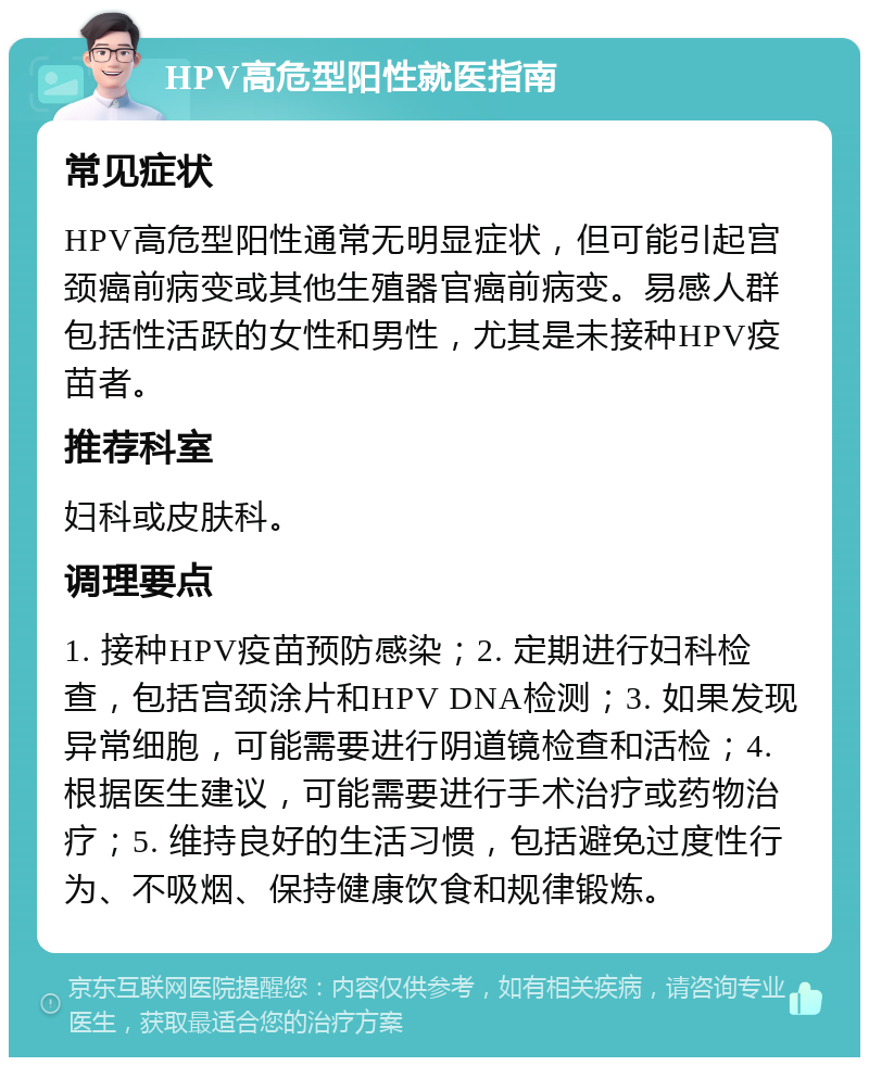 HPV高危型阳性就医指南 常见症状 HPV高危型阳性通常无明显症状，但可能引起宫颈癌前病变或其他生殖器官癌前病变。易感人群包括性活跃的女性和男性，尤其是未接种HPV疫苗者。 推荐科室 妇科或皮肤科。 调理要点 1. 接种HPV疫苗预防感染；2. 定期进行妇科检查，包括宫颈涂片和HPV DNA检测；3. 如果发现异常细胞，可能需要进行阴道镜检查和活检；4. 根据医生建议，可能需要进行手术治疗或药物治疗；5. 维持良好的生活习惯，包括避免过度性行为、不吸烟、保持健康饮食和规律锻炼。