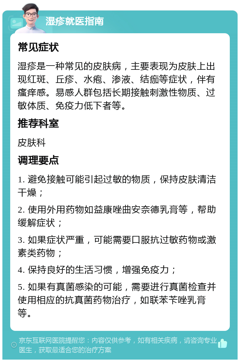 湿疹就医指南 常见症状 湿疹是一种常见的皮肤病，主要表现为皮肤上出现红斑、丘疹、水疱、渗液、结痂等症状，伴有瘙痒感。易感人群包括长期接触刺激性物质、过敏体质、免疫力低下者等。 推荐科室 皮肤科 调理要点 1. 避免接触可能引起过敏的物质，保持皮肤清洁干燥； 2. 使用外用药物如益康唑曲安奈德乳膏等，帮助缓解症状； 3. 如果症状严重，可能需要口服抗过敏药物或激素类药物； 4. 保持良好的生活习惯，增强免疫力； 5. 如果有真菌感染的可能，需要进行真菌检查并使用相应的抗真菌药物治疗，如联苯苄唑乳膏等。