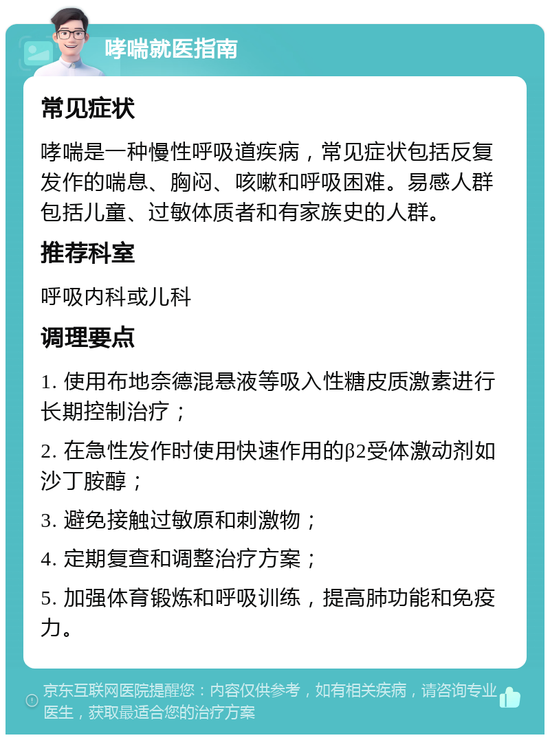 哮喘就医指南 常见症状 哮喘是一种慢性呼吸道疾病，常见症状包括反复发作的喘息、胸闷、咳嗽和呼吸困难。易感人群包括儿童、过敏体质者和有家族史的人群。 推荐科室 呼吸内科或儿科 调理要点 1. 使用布地奈德混悬液等吸入性糖皮质激素进行长期控制治疗； 2. 在急性发作时使用快速作用的β2受体激动剂如沙丁胺醇； 3. 避免接触过敏原和刺激物； 4. 定期复查和调整治疗方案； 5. 加强体育锻炼和呼吸训练，提高肺功能和免疫力。