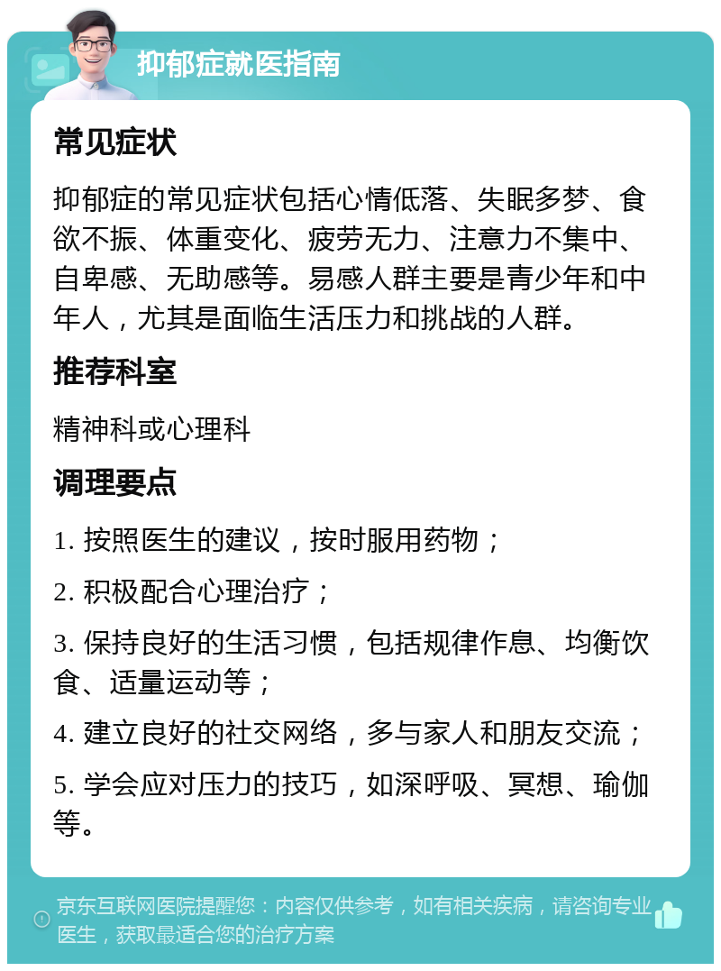 抑郁症就医指南 常见症状 抑郁症的常见症状包括心情低落、失眠多梦、食欲不振、体重变化、疲劳无力、注意力不集中、自卑感、无助感等。易感人群主要是青少年和中年人，尤其是面临生活压力和挑战的人群。 推荐科室 精神科或心理科 调理要点 1. 按照医生的建议，按时服用药物； 2. 积极配合心理治疗； 3. 保持良好的生活习惯，包括规律作息、均衡饮食、适量运动等； 4. 建立良好的社交网络，多与家人和朋友交流； 5. 学会应对压力的技巧，如深呼吸、冥想、瑜伽等。