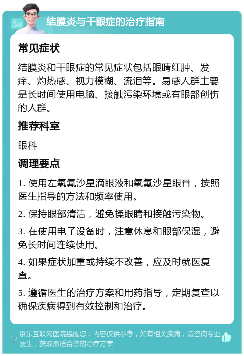 结膜炎与干眼症的治疗指南 常见症状 结膜炎和干眼症的常见症状包括眼睛红肿、发痒、灼热感、视力模糊、流泪等。易感人群主要是长时间使用电脑、接触污染环境或有眼部创伤的人群。 推荐科室 眼科 调理要点 1. 使用左氧氟沙星滴眼液和氧氟沙星眼膏，按照医生指导的方法和频率使用。 2. 保持眼部清洁，避免揉眼睛和接触污染物。 3. 在使用电子设备时，注意休息和眼部保湿，避免长时间连续使用。 4. 如果症状加重或持续不改善，应及时就医复查。 5. 遵循医生的治疗方案和用药指导，定期复查以确保疾病得到有效控制和治疗。