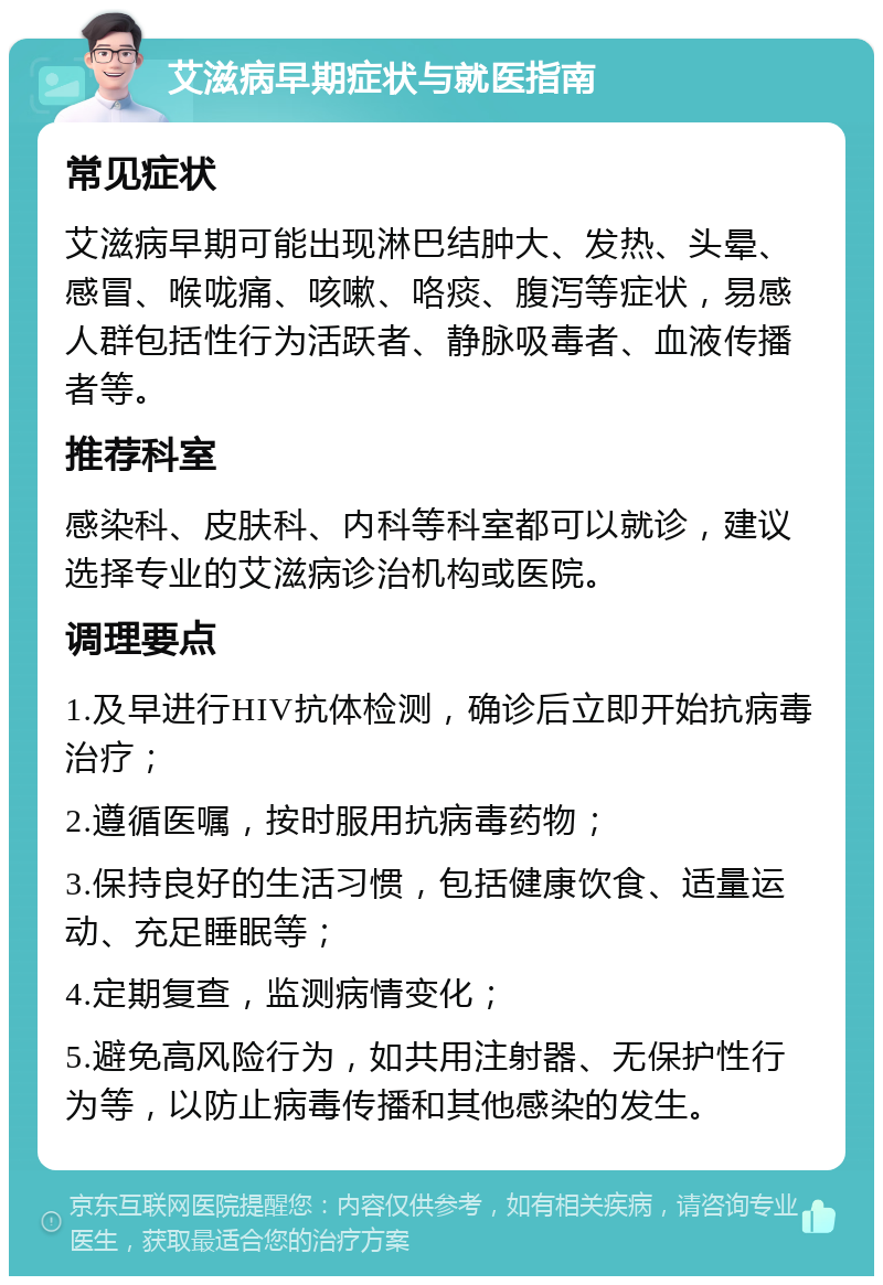 艾滋病早期症状与就医指南 常见症状 艾滋病早期可能出现淋巴结肿大、发热、头晕、感冒、喉咙痛、咳嗽、咯痰、腹泻等症状，易感人群包括性行为活跃者、静脉吸毒者、血液传播者等。 推荐科室 感染科、皮肤科、内科等科室都可以就诊，建议选择专业的艾滋病诊治机构或医院。 调理要点 1.及早进行HIV抗体检测，确诊后立即开始抗病毒治疗； 2.遵循医嘱，按时服用抗病毒药物； 3.保持良好的生活习惯，包括健康饮食、适量运动、充足睡眠等； 4.定期复查，监测病情变化； 5.避免高风险行为，如共用注射器、无保护性行为等，以防止病毒传播和其他感染的发生。