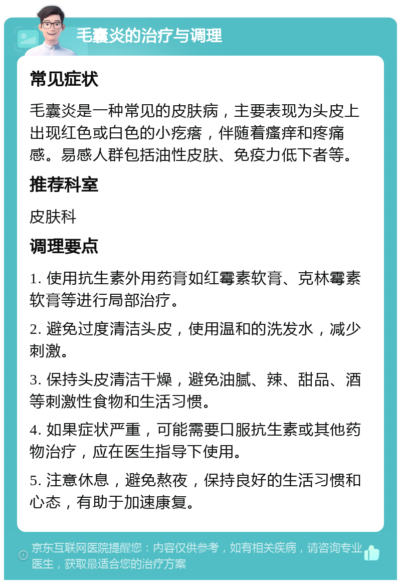 毛囊炎的治疗与调理 常见症状 毛囊炎是一种常见的皮肤病，主要表现为头皮上出现红色或白色的小疙瘩，伴随着瘙痒和疼痛感。易感人群包括油性皮肤、免疫力低下者等。 推荐科室 皮肤科 调理要点 1. 使用抗生素外用药膏如红霉素软膏、克林霉素软膏等进行局部治疗。 2. 避免过度清洁头皮，使用温和的洗发水，减少刺激。 3. 保持头皮清洁干燥，避免油腻、辣、甜品、酒等刺激性食物和生活习惯。 4. 如果症状严重，可能需要口服抗生素或其他药物治疗，应在医生指导下使用。 5. 注意休息，避免熬夜，保持良好的生活习惯和心态，有助于加速康复。