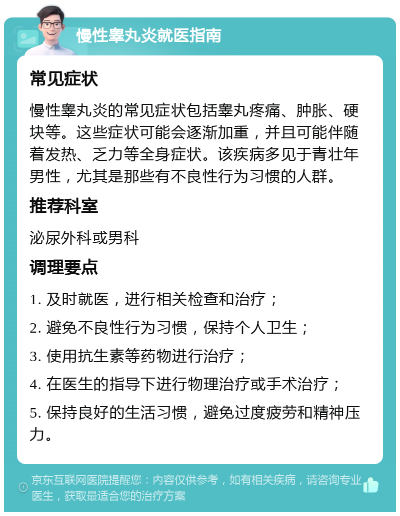 慢性睾丸炎就医指南 常见症状 慢性睾丸炎的常见症状包括睾丸疼痛、肿胀、硬块等。这些症状可能会逐渐加重，并且可能伴随着发热、乏力等全身症状。该疾病多见于青壮年男性，尤其是那些有不良性行为习惯的人群。 推荐科室 泌尿外科或男科 调理要点 1. 及时就医，进行相关检查和治疗； 2. 避免不良性行为习惯，保持个人卫生； 3. 使用抗生素等药物进行治疗； 4. 在医生的指导下进行物理治疗或手术治疗； 5. 保持良好的生活习惯，避免过度疲劳和精神压力。