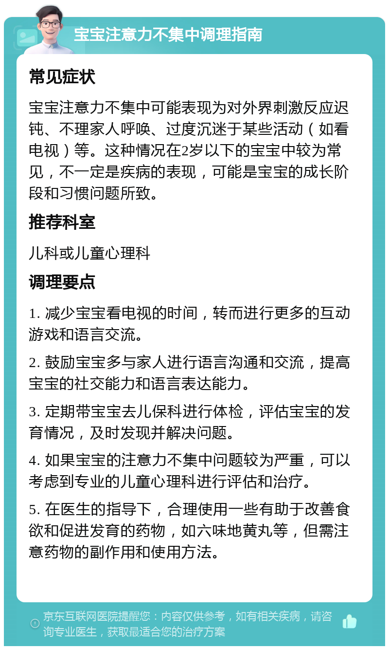 宝宝注意力不集中调理指南 常见症状 宝宝注意力不集中可能表现为对外界刺激反应迟钝、不理家人呼唤、过度沉迷于某些活动（如看电视）等。这种情况在2岁以下的宝宝中较为常见，不一定是疾病的表现，可能是宝宝的成长阶段和习惯问题所致。 推荐科室 儿科或儿童心理科 调理要点 1. 减少宝宝看电视的时间，转而进行更多的互动游戏和语言交流。 2. 鼓励宝宝多与家人进行语言沟通和交流，提高宝宝的社交能力和语言表达能力。 3. 定期带宝宝去儿保科进行体检，评估宝宝的发育情况，及时发现并解决问题。 4. 如果宝宝的注意力不集中问题较为严重，可以考虑到专业的儿童心理科进行评估和治疗。 5. 在医生的指导下，合理使用一些有助于改善食欲和促进发育的药物，如六味地黄丸等，但需注意药物的副作用和使用方法。