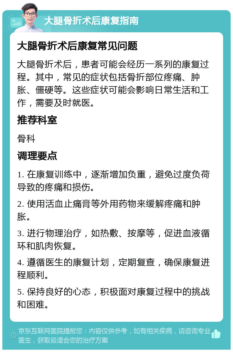 大腿骨折术后康复指南 大腿骨折术后康复常见问题 大腿骨折术后，患者可能会经历一系列的康复过程。其中，常见的症状包括骨折部位疼痛、肿胀、僵硬等。这些症状可能会影响日常生活和工作，需要及时就医。 推荐科室 骨科 调理要点 1. 在康复训练中，逐渐增加负重，避免过度负荷导致的疼痛和损伤。 2. 使用活血止痛膏等外用药物来缓解疼痛和肿胀。 3. 进行物理治疗，如热敷、按摩等，促进血液循环和肌肉恢复。 4. 遵循医生的康复计划，定期复查，确保康复进程顺利。 5. 保持良好的心态，积极面对康复过程中的挑战和困难。