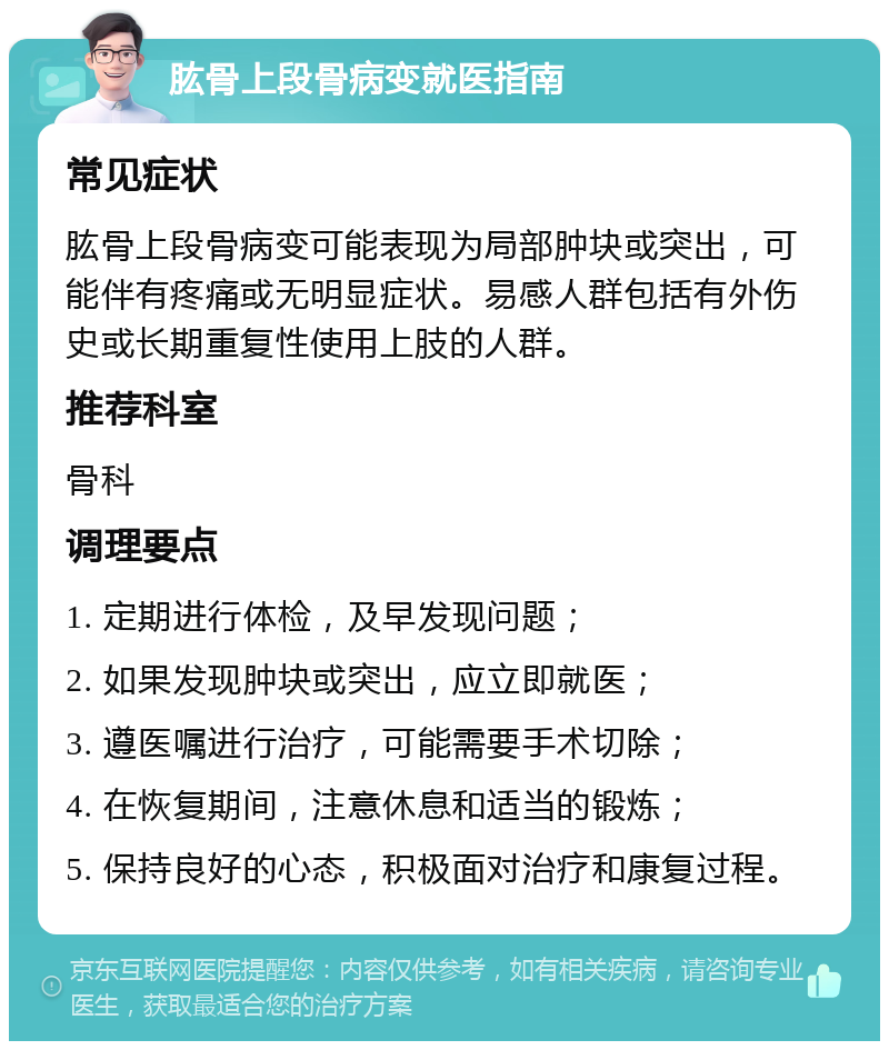 肱骨上段骨病变就医指南 常见症状 肱骨上段骨病变可能表现为局部肿块或突出，可能伴有疼痛或无明显症状。易感人群包括有外伤史或长期重复性使用上肢的人群。 推荐科室 骨科 调理要点 1. 定期进行体检，及早发现问题； 2. 如果发现肿块或突出，应立即就医； 3. 遵医嘱进行治疗，可能需要手术切除； 4. 在恢复期间，注意休息和适当的锻炼； 5. 保持良好的心态，积极面对治疗和康复过程。