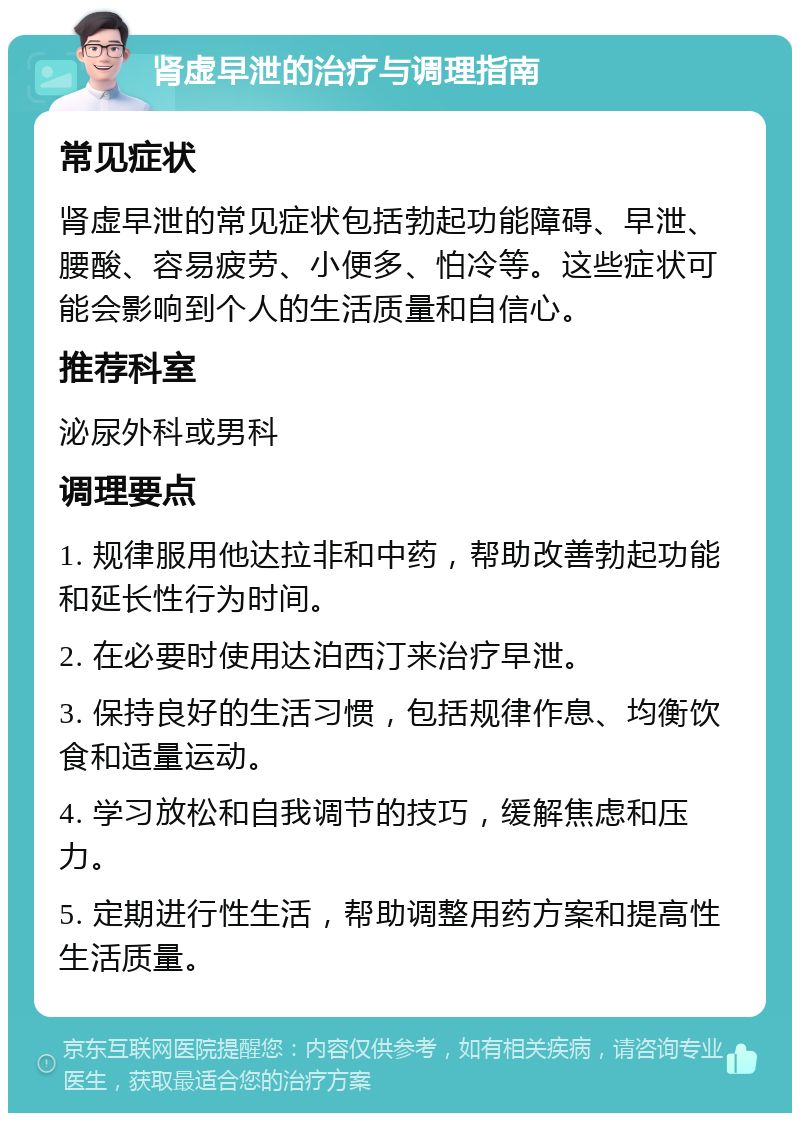 肾虚早泄的治疗与调理指南 常见症状 肾虚早泄的常见症状包括勃起功能障碍、早泄、腰酸、容易疲劳、小便多、怕冷等。这些症状可能会影响到个人的生活质量和自信心。 推荐科室 泌尿外科或男科 调理要点 1. 规律服用他达拉非和中药，帮助改善勃起功能和延长性行为时间。 2. 在必要时使用达泊西汀来治疗早泄。 3. 保持良好的生活习惯，包括规律作息、均衡饮食和适量运动。 4. 学习放松和自我调节的技巧，缓解焦虑和压力。 5. 定期进行性生活，帮助调整用药方案和提高性生活质量。