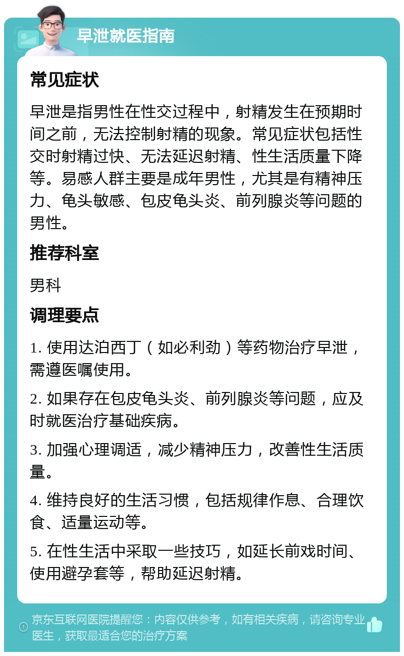 早泄就医指南 常见症状 早泄是指男性在性交过程中，射精发生在预期时间之前，无法控制射精的现象。常见症状包括性交时射精过快、无法延迟射精、性生活质量下降等。易感人群主要是成年男性，尤其是有精神压力、龟头敏感、包皮龟头炎、前列腺炎等问题的男性。 推荐科室 男科 调理要点 1. 使用达泊西丁（如必利劲）等药物治疗早泄，需遵医嘱使用。 2. 如果存在包皮龟头炎、前列腺炎等问题，应及时就医治疗基础疾病。 3. 加强心理调适，减少精神压力，改善性生活质量。 4. 维持良好的生活习惯，包括规律作息、合理饮食、适量运动等。 5. 在性生活中采取一些技巧，如延长前戏时间、使用避孕套等，帮助延迟射精。