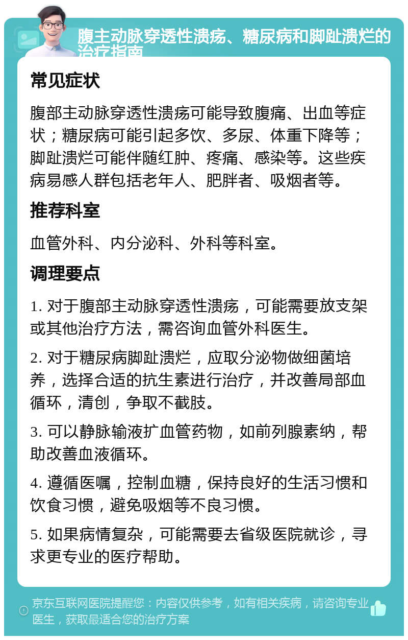 腹主动脉穿透性溃疡、糖尿病和脚趾溃烂的治疗指南 常见症状 腹部主动脉穿透性溃疡可能导致腹痛、出血等症状；糖尿病可能引起多饮、多尿、体重下降等；脚趾溃烂可能伴随红肿、疼痛、感染等。这些疾病易感人群包括老年人、肥胖者、吸烟者等。 推荐科室 血管外科、内分泌科、外科等科室。 调理要点 1. 对于腹部主动脉穿透性溃疡，可能需要放支架或其他治疗方法，需咨询血管外科医生。 2. 对于糖尿病脚趾溃烂，应取分泌物做细菌培养，选择合适的抗生素进行治疗，并改善局部血循环，清创，争取不截肢。 3. 可以静脉输液扩血管药物，如前列腺素纳，帮助改善血液循环。 4. 遵循医嘱，控制血糖，保持良好的生活习惯和饮食习惯，避免吸烟等不良习惯。 5. 如果病情复杂，可能需要去省级医院就诊，寻求更专业的医疗帮助。