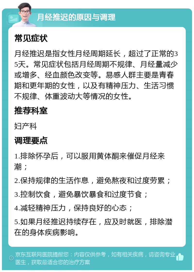 月经推迟的原因与调理 常见症状 月经推迟是指女性月经周期延长，超过了正常的35天。常见症状包括月经周期不规律、月经量减少或增多、经血颜色改变等。易感人群主要是青春期和更年期的女性，以及有精神压力、生活习惯不规律、体重波动大等情况的女性。 推荐科室 妇产科 调理要点 1.排除怀孕后，可以服用黄体酮来催促月经来潮； 2.保持规律的生活作息，避免熬夜和过度劳累； 3.控制饮食，避免暴饮暴食和过度节食； 4.减轻精神压力，保持良好的心态； 5.如果月经推迟持续存在，应及时就医，排除潜在的身体疾病影响。