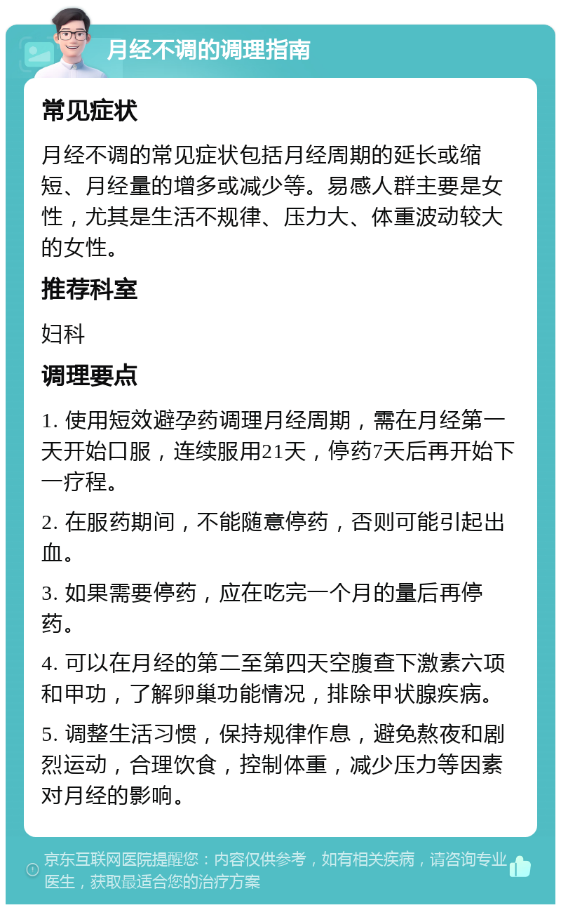 月经不调的调理指南 常见症状 月经不调的常见症状包括月经周期的延长或缩短、月经量的增多或减少等。易感人群主要是女性，尤其是生活不规律、压力大、体重波动较大的女性。 推荐科室 妇科 调理要点 1. 使用短效避孕药调理月经周期，需在月经第一天开始口服，连续服用21天，停药7天后再开始下一疗程。 2. 在服药期间，不能随意停药，否则可能引起出血。 3. 如果需要停药，应在吃完一个月的量后再停药。 4. 可以在月经的第二至第四天空腹查下激素六项和甲功，了解卵巢功能情况，排除甲状腺疾病。 5. 调整生活习惯，保持规律作息，避免熬夜和剧烈运动，合理饮食，控制体重，减少压力等因素对月经的影响。