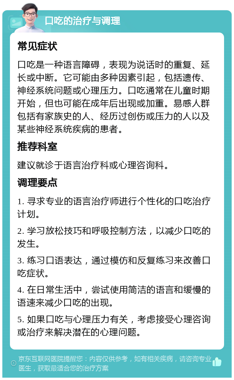 口吃的治疗与调理 常见症状 口吃是一种语言障碍，表现为说话时的重复、延长或中断。它可能由多种因素引起，包括遗传、神经系统问题或心理压力。口吃通常在儿童时期开始，但也可能在成年后出现或加重。易感人群包括有家族史的人、经历过创伤或压力的人以及某些神经系统疾病的患者。 推荐科室 建议就诊于语言治疗科或心理咨询科。 调理要点 1. 寻求专业的语言治疗师进行个性化的口吃治疗计划。 2. 学习放松技巧和呼吸控制方法，以减少口吃的发生。 3. 练习口语表达，通过模仿和反复练习来改善口吃症状。 4. 在日常生活中，尝试使用简洁的语言和缓慢的语速来减少口吃的出现。 5. 如果口吃与心理压力有关，考虑接受心理咨询或治疗来解决潜在的心理问题。