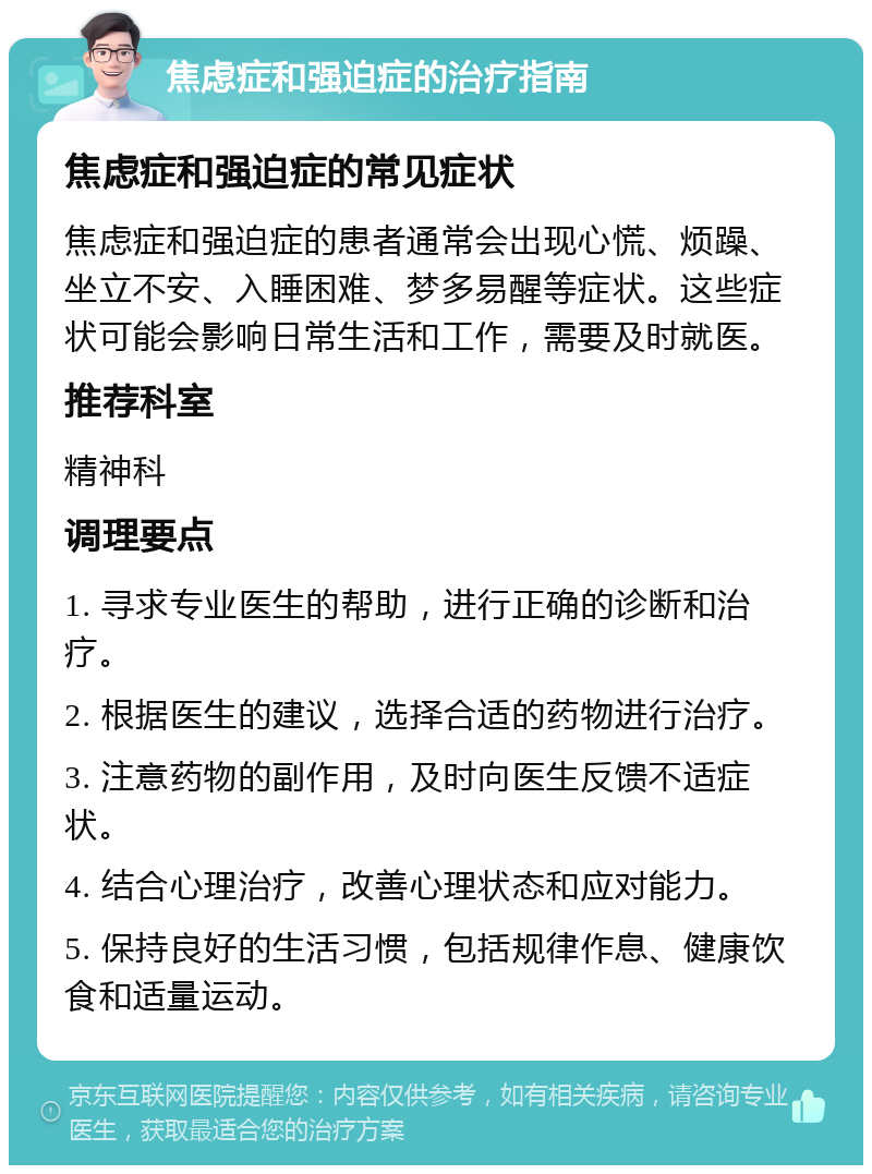 焦虑症和强迫症的治疗指南 焦虑症和强迫症的常见症状 焦虑症和强迫症的患者通常会出现心慌、烦躁、坐立不安、入睡困难、梦多易醒等症状。这些症状可能会影响日常生活和工作，需要及时就医。 推荐科室 精神科 调理要点 1. 寻求专业医生的帮助，进行正确的诊断和治疗。 2. 根据医生的建议，选择合适的药物进行治疗。 3. 注意药物的副作用，及时向医生反馈不适症状。 4. 结合心理治疗，改善心理状态和应对能力。 5. 保持良好的生活习惯，包括规律作息、健康饮食和适量运动。