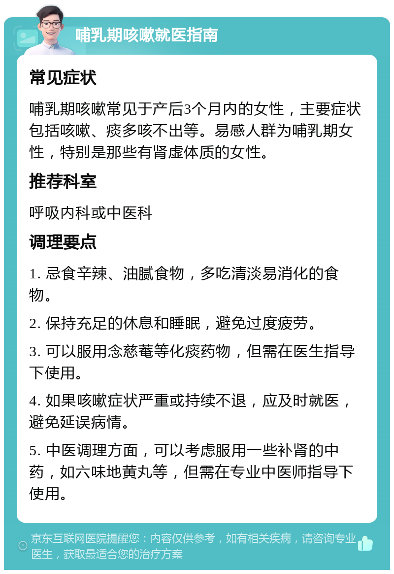 哺乳期咳嗽就医指南 常见症状 哺乳期咳嗽常见于产后3个月内的女性，主要症状包括咳嗽、痰多咳不出等。易感人群为哺乳期女性，特别是那些有肾虚体质的女性。 推荐科室 呼吸内科或中医科 调理要点 1. 忌食辛辣、油腻食物，多吃清淡易消化的食物。 2. 保持充足的休息和睡眠，避免过度疲劳。 3. 可以服用念慈菴等化痰药物，但需在医生指导下使用。 4. 如果咳嗽症状严重或持续不退，应及时就医，避免延误病情。 5. 中医调理方面，可以考虑服用一些补肾的中药，如六味地黄丸等，但需在专业中医师指导下使用。