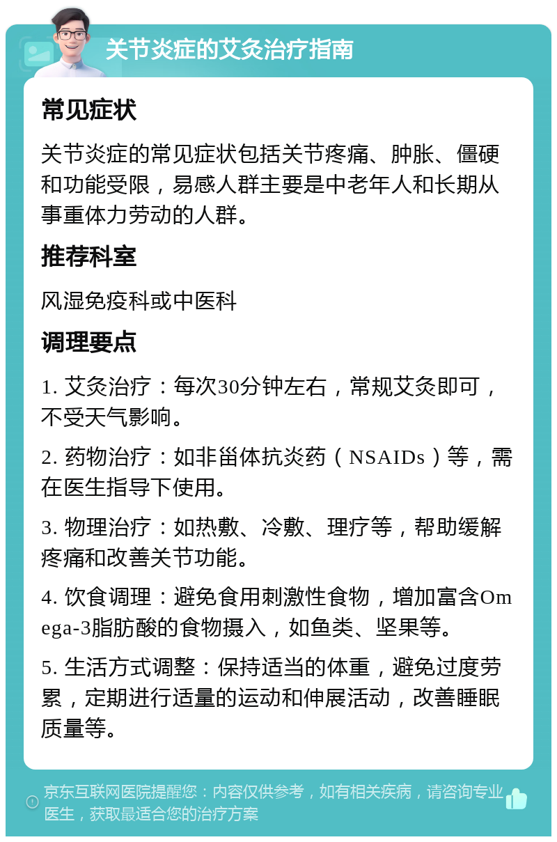 关节炎症的艾灸治疗指南 常见症状 关节炎症的常见症状包括关节疼痛、肿胀、僵硬和功能受限，易感人群主要是中老年人和长期从事重体力劳动的人群。 推荐科室 风湿免疫科或中医科 调理要点 1. 艾灸治疗：每次30分钟左右，常规艾灸即可，不受天气影响。 2. 药物治疗：如非甾体抗炎药（NSAIDs）等，需在医生指导下使用。 3. 物理治疗：如热敷、冷敷、理疗等，帮助缓解疼痛和改善关节功能。 4. 饮食调理：避免食用刺激性食物，增加富含Omega-3脂肪酸的食物摄入，如鱼类、坚果等。 5. 生活方式调整：保持适当的体重，避免过度劳累，定期进行适量的运动和伸展活动，改善睡眠质量等。