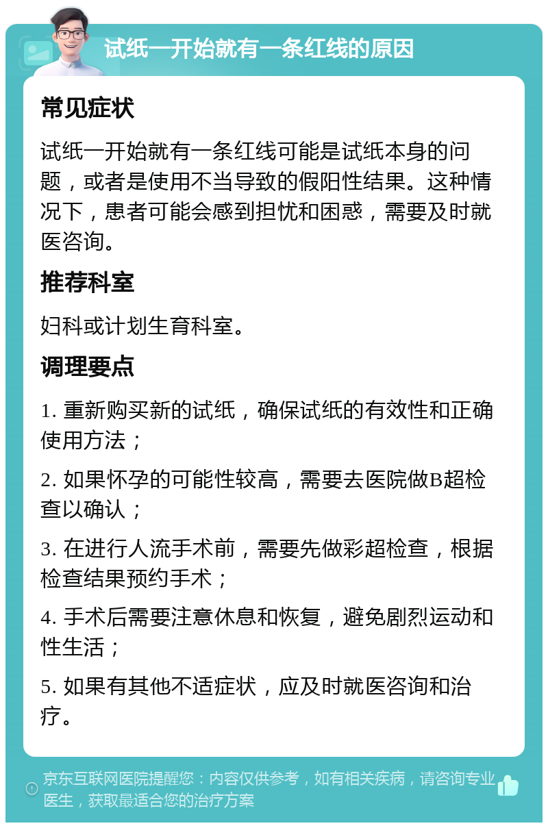 试纸一开始就有一条红线的原因 常见症状 试纸一开始就有一条红线可能是试纸本身的问题，或者是使用不当导致的假阳性结果。这种情况下，患者可能会感到担忧和困惑，需要及时就医咨询。 推荐科室 妇科或计划生育科室。 调理要点 1. 重新购买新的试纸，确保试纸的有效性和正确使用方法； 2. 如果怀孕的可能性较高，需要去医院做B超检查以确认； 3. 在进行人流手术前，需要先做彩超检查，根据检查结果预约手术； 4. 手术后需要注意休息和恢复，避免剧烈运动和性生活； 5. 如果有其他不适症状，应及时就医咨询和治疗。