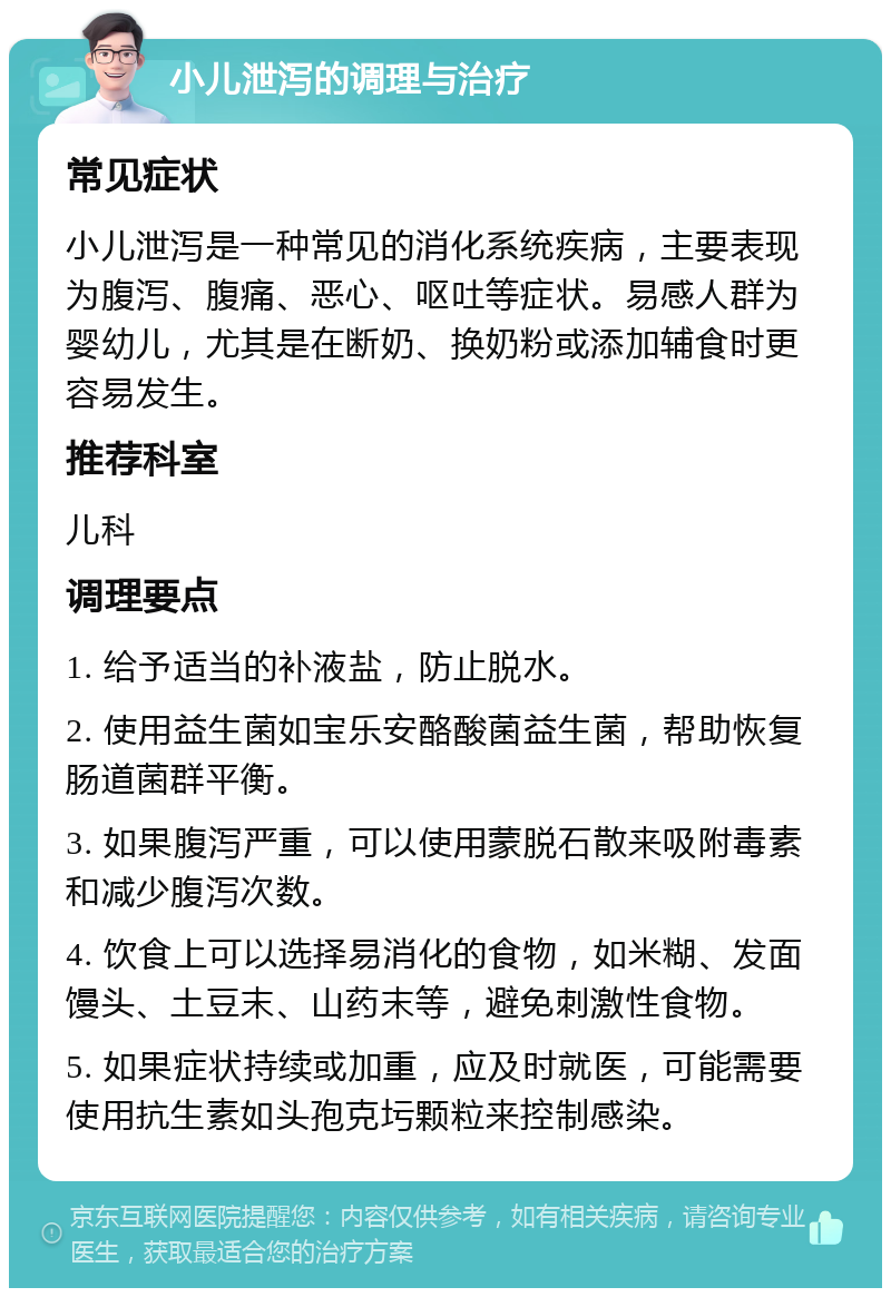 小儿泄泻的调理与治疗 常见症状 小儿泄泻是一种常见的消化系统疾病，主要表现为腹泻、腹痛、恶心、呕吐等症状。易感人群为婴幼儿，尤其是在断奶、换奶粉或添加辅食时更容易发生。 推荐科室 儿科 调理要点 1. 给予适当的补液盐，防止脱水。 2. 使用益生菌如宝乐安酪酸菌益生菌，帮助恢复肠道菌群平衡。 3. 如果腹泻严重，可以使用蒙脱石散来吸附毒素和减少腹泻次数。 4. 饮食上可以选择易消化的食物，如米糊、发面馒头、土豆末、山药末等，避免刺激性食物。 5. 如果症状持续或加重，应及时就医，可能需要使用抗生素如头孢克圬颗粒来控制感染。