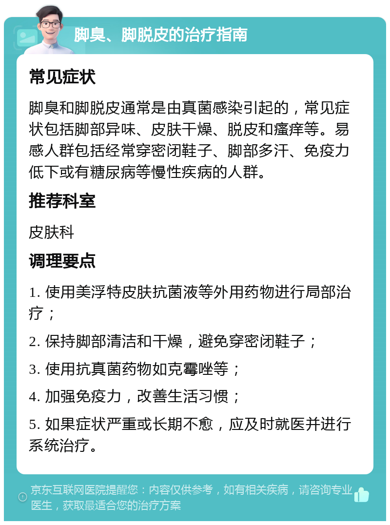 脚臭、脚脱皮的治疗指南 常见症状 脚臭和脚脱皮通常是由真菌感染引起的，常见症状包括脚部异味、皮肤干燥、脱皮和瘙痒等。易感人群包括经常穿密闭鞋子、脚部多汗、免疫力低下或有糖尿病等慢性疾病的人群。 推荐科室 皮肤科 调理要点 1. 使用美浮特皮肤抗菌液等外用药物进行局部治疗； 2. 保持脚部清洁和干燥，避免穿密闭鞋子； 3. 使用抗真菌药物如克霉唑等； 4. 加强免疫力，改善生活习惯； 5. 如果症状严重或长期不愈，应及时就医并进行系统治疗。