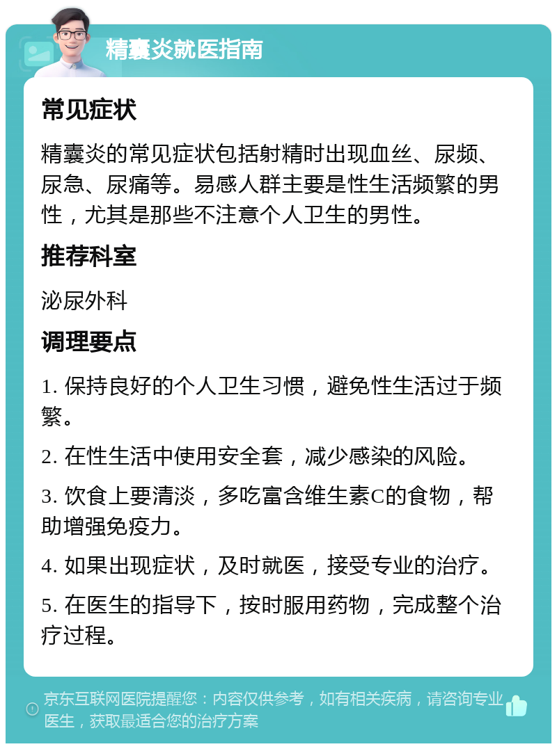 精囊炎就医指南 常见症状 精囊炎的常见症状包括射精时出现血丝、尿频、尿急、尿痛等。易感人群主要是性生活频繁的男性，尤其是那些不注意个人卫生的男性。 推荐科室 泌尿外科 调理要点 1. 保持良好的个人卫生习惯，避免性生活过于频繁。 2. 在性生活中使用安全套，减少感染的风险。 3. 饮食上要清淡，多吃富含维生素C的食物，帮助增强免疫力。 4. 如果出现症状，及时就医，接受专业的治疗。 5. 在医生的指导下，按时服用药物，完成整个治疗过程。