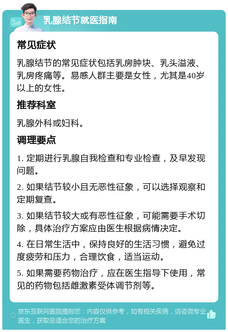 乳腺结节就医指南 常见症状 乳腺结节的常见症状包括乳房肿块、乳头溢液、乳房疼痛等。易感人群主要是女性，尤其是40岁以上的女性。 推荐科室 乳腺外科或妇科。 调理要点 1. 定期进行乳腺自我检查和专业检查，及早发现问题。 2. 如果结节较小且无恶性征象，可以选择观察和定期复查。 3. 如果结节较大或有恶性征象，可能需要手术切除，具体治疗方案应由医生根据病情决定。 4. 在日常生活中，保持良好的生活习惯，避免过度疲劳和压力，合理饮食，适当运动。 5. 如果需要药物治疗，应在医生指导下使用，常见的药物包括雌激素受体调节剂等。