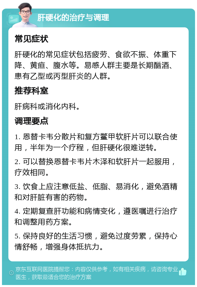 肝硬化的治疗与调理 常见症状 肝硬化的常见症状包括疲劳、食欲不振、体重下降、黄疸、腹水等。易感人群主要是长期酗酒、患有乙型或丙型肝炎的人群。 推荐科室 肝病科或消化内科。 调理要点 1. 恩替卡韦分散片和复方鳖甲软肝片可以联合使用，半年为一个疗程，但肝硬化很难逆转。 2. 可以替换恩替卡韦片木泽和软肝片一起服用，疗效相同。 3. 饮食上应注意低盐、低脂、易消化，避免酒精和对肝脏有害的药物。 4. 定期复查肝功能和病情变化，遵医嘱进行治疗和调整用药方案。 5. 保持良好的生活习惯，避免过度劳累，保持心情舒畅，增强身体抵抗力。