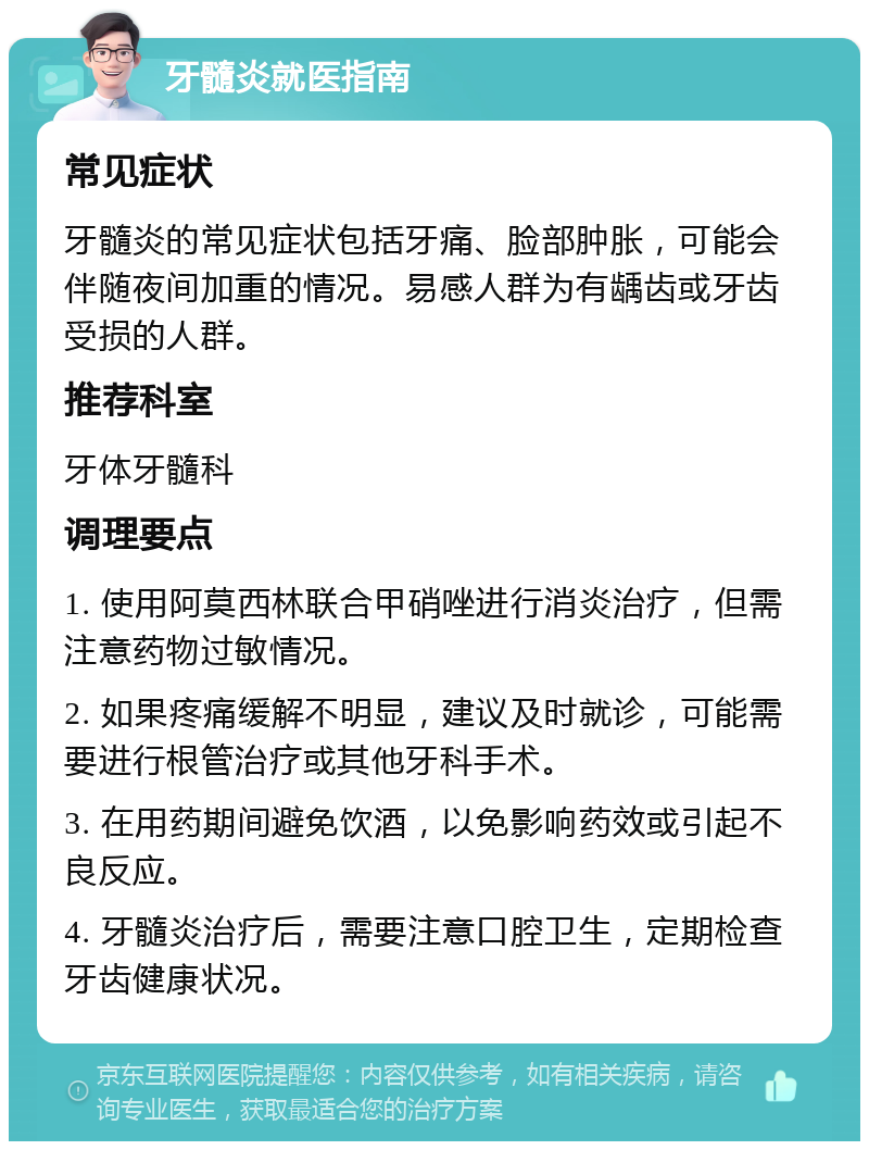 牙髓炎就医指南 常见症状 牙髓炎的常见症状包括牙痛、脸部肿胀，可能会伴随夜间加重的情况。易感人群为有龋齿或牙齿受损的人群。 推荐科室 牙体牙髓科 调理要点 1. 使用阿莫西林联合甲硝唑进行消炎治疗，但需注意药物过敏情况。 2. 如果疼痛缓解不明显，建议及时就诊，可能需要进行根管治疗或其他牙科手术。 3. 在用药期间避免饮酒，以免影响药效或引起不良反应。 4. 牙髓炎治疗后，需要注意口腔卫生，定期检查牙齿健康状况。