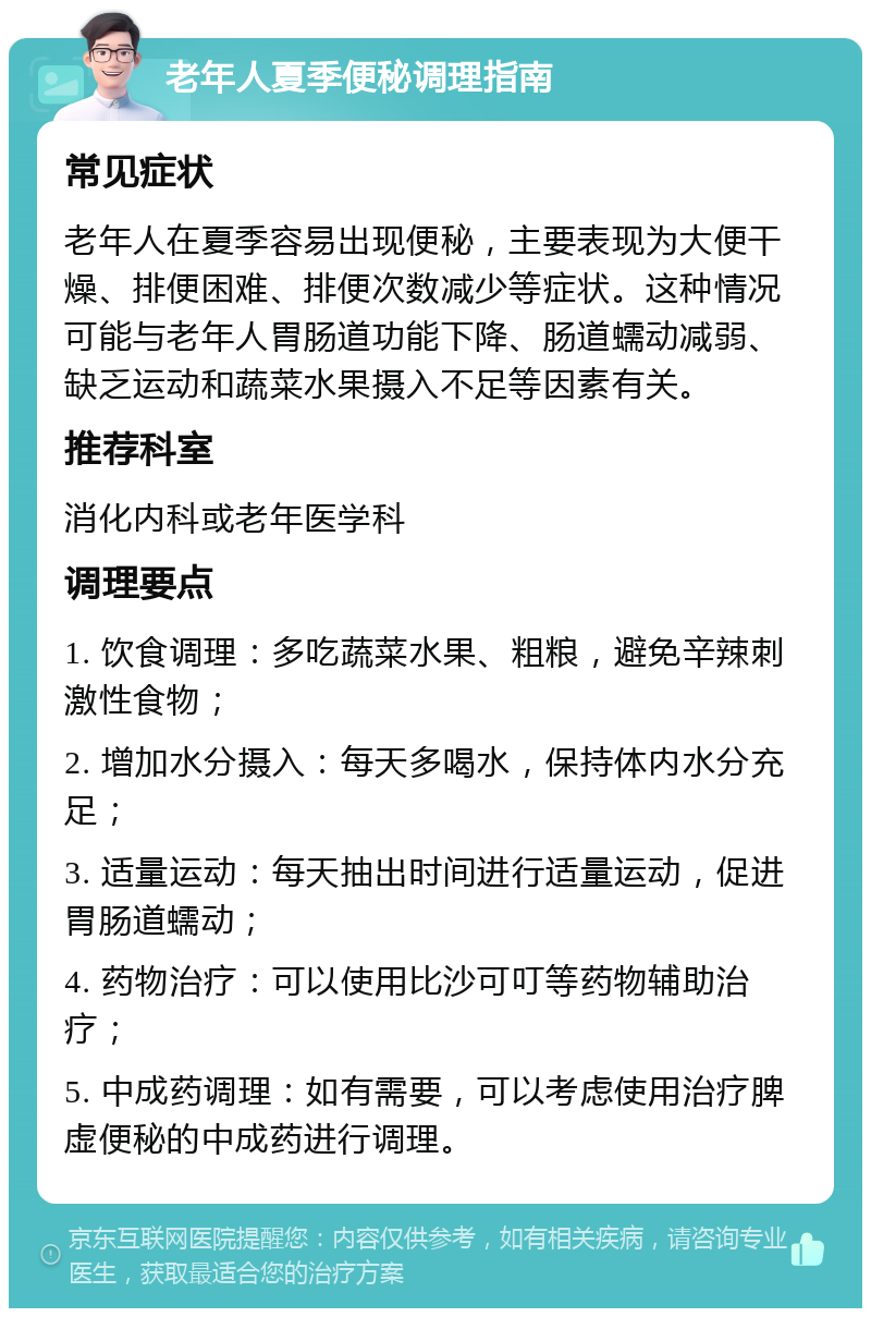 老年人夏季便秘调理指南 常见症状 老年人在夏季容易出现便秘，主要表现为大便干燥、排便困难、排便次数减少等症状。这种情况可能与老年人胃肠道功能下降、肠道蠕动减弱、缺乏运动和蔬菜水果摄入不足等因素有关。 推荐科室 消化内科或老年医学科 调理要点 1. 饮食调理：多吃蔬菜水果、粗粮，避免辛辣刺激性食物； 2. 增加水分摄入：每天多喝水，保持体内水分充足； 3. 适量运动：每天抽出时间进行适量运动，促进胃肠道蠕动； 4. 药物治疗：可以使用比沙可叮等药物辅助治疗； 5. 中成药调理：如有需要，可以考虑使用治疗脾虚便秘的中成药进行调理。