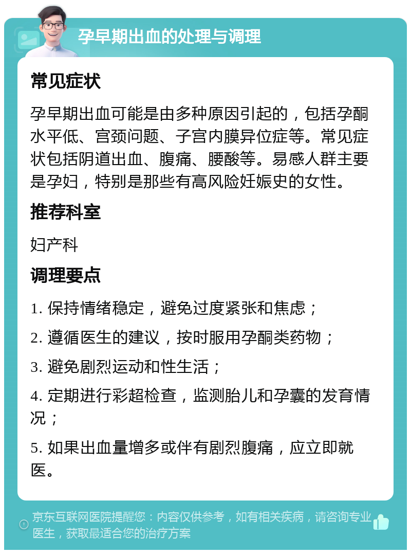 孕早期出血的处理与调理 常见症状 孕早期出血可能是由多种原因引起的，包括孕酮水平低、宫颈问题、子宫内膜异位症等。常见症状包括阴道出血、腹痛、腰酸等。易感人群主要是孕妇，特别是那些有高风险妊娠史的女性。 推荐科室 妇产科 调理要点 1. 保持情绪稳定，避免过度紧张和焦虑； 2. 遵循医生的建议，按时服用孕酮类药物； 3. 避免剧烈运动和性生活； 4. 定期进行彩超检查，监测胎儿和孕囊的发育情况； 5. 如果出血量增多或伴有剧烈腹痛，应立即就医。