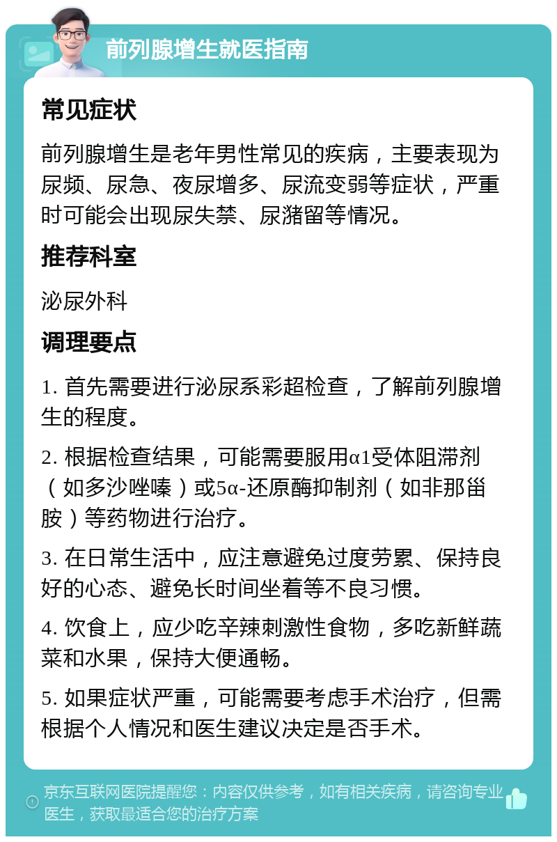 前列腺增生就医指南 常见症状 前列腺增生是老年男性常见的疾病，主要表现为尿频、尿急、夜尿增多、尿流变弱等症状，严重时可能会出现尿失禁、尿潴留等情况。 推荐科室 泌尿外科 调理要点 1. 首先需要进行泌尿系彩超检查，了解前列腺增生的程度。 2. 根据检查结果，可能需要服用α1受体阻滞剂（如多沙唑嗪）或5α-还原酶抑制剂（如非那甾胺）等药物进行治疗。 3. 在日常生活中，应注意避免过度劳累、保持良好的心态、避免长时间坐着等不良习惯。 4. 饮食上，应少吃辛辣刺激性食物，多吃新鲜蔬菜和水果，保持大便通畅。 5. 如果症状严重，可能需要考虑手术治疗，但需根据个人情况和医生建议决定是否手术。