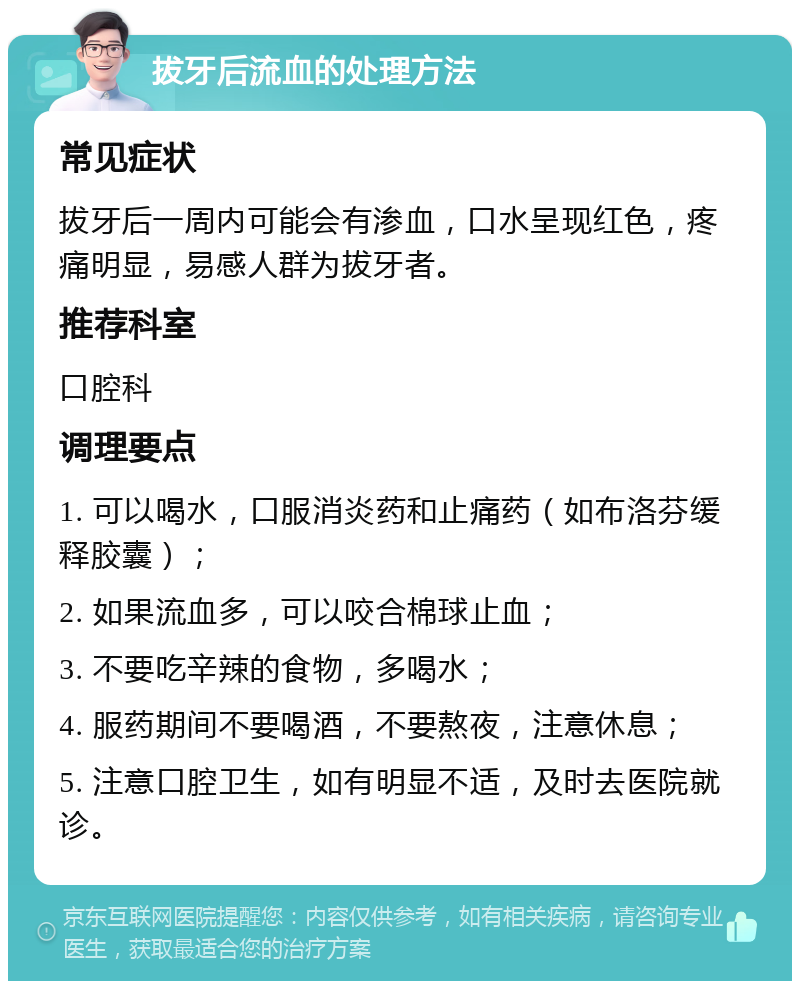 拔牙后流血的处理方法 常见症状 拔牙后一周内可能会有渗血，口水呈现红色，疼痛明显，易感人群为拔牙者。 推荐科室 口腔科 调理要点 1. 可以喝水，口服消炎药和止痛药（如布洛芬缓释胶囊）； 2. 如果流血多，可以咬合棉球止血； 3. 不要吃辛辣的食物，多喝水； 4. 服药期间不要喝酒，不要熬夜，注意休息； 5. 注意口腔卫生，如有明显不适，及时去医院就诊。