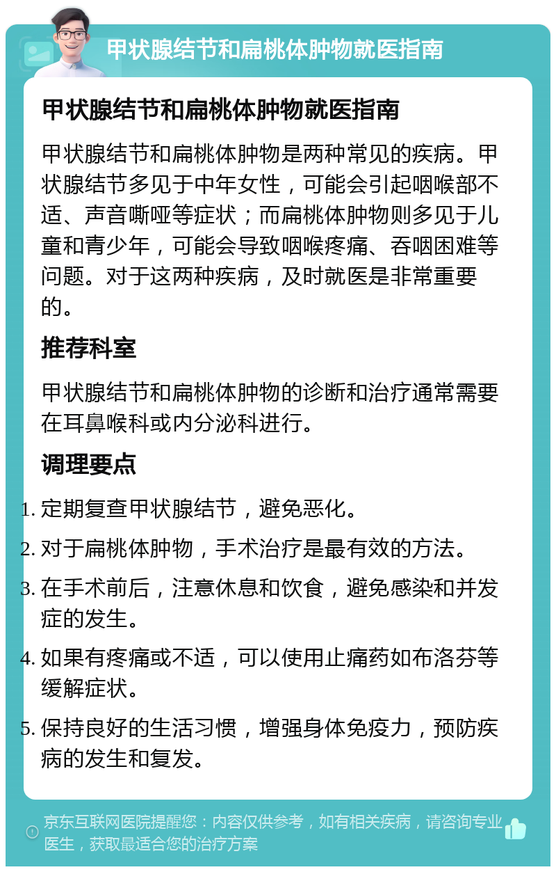 甲状腺结节和扁桃体肿物就医指南 甲状腺结节和扁桃体肿物就医指南 甲状腺结节和扁桃体肿物是两种常见的疾病。甲状腺结节多见于中年女性，可能会引起咽喉部不适、声音嘶哑等症状；而扁桃体肿物则多见于儿童和青少年，可能会导致咽喉疼痛、吞咽困难等问题。对于这两种疾病，及时就医是非常重要的。 推荐科室 甲状腺结节和扁桃体肿物的诊断和治疗通常需要在耳鼻喉科或内分泌科进行。 调理要点 定期复查甲状腺结节，避免恶化。 对于扁桃体肿物，手术治疗是最有效的方法。 在手术前后，注意休息和饮食，避免感染和并发症的发生。 如果有疼痛或不适，可以使用止痛药如布洛芬等缓解症状。 保持良好的生活习惯，增强身体免疫力，预防疾病的发生和复发。