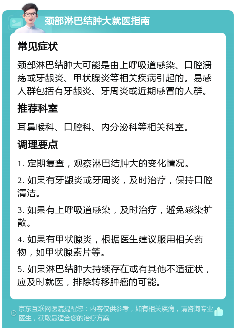 颈部淋巴结肿大就医指南 常见症状 颈部淋巴结肿大可能是由上呼吸道感染、口腔溃疡或牙龈炎、甲状腺炎等相关疾病引起的。易感人群包括有牙龈炎、牙周炎或近期感冒的人群。 推荐科室 耳鼻喉科、口腔科、内分泌科等相关科室。 调理要点 1. 定期复查，观察淋巴结肿大的变化情况。 2. 如果有牙龈炎或牙周炎，及时治疗，保持口腔清洁。 3. 如果有上呼吸道感染，及时治疗，避免感染扩散。 4. 如果有甲状腺炎，根据医生建议服用相关药物，如甲状腺素片等。 5. 如果淋巴结肿大持续存在或有其他不适症状，应及时就医，排除转移肿瘤的可能。