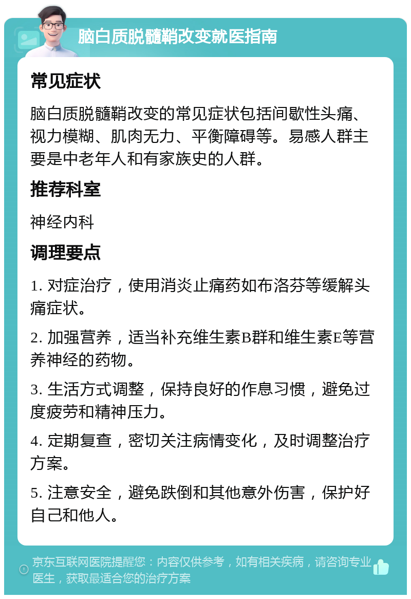 脑白质脱髓鞘改变就医指南 常见症状 脑白质脱髓鞘改变的常见症状包括间歇性头痛、视力模糊、肌肉无力、平衡障碍等。易感人群主要是中老年人和有家族史的人群。 推荐科室 神经内科 调理要点 1. 对症治疗，使用消炎止痛药如布洛芬等缓解头痛症状。 2. 加强营养，适当补充维生素B群和维生素E等营养神经的药物。 3. 生活方式调整，保持良好的作息习惯，避免过度疲劳和精神压力。 4. 定期复查，密切关注病情变化，及时调整治疗方案。 5. 注意安全，避免跌倒和其他意外伤害，保护好自己和他人。