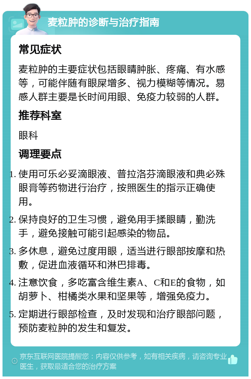 麦粒肿的诊断与治疗指南 常见症状 麦粒肿的主要症状包括眼睛肿胀、疼痛、有水感等，可能伴随有眼屎增多、视力模糊等情况。易感人群主要是长时间用眼、免疫力较弱的人群。 推荐科室 眼科 调理要点 使用可乐必妥滴眼液、普拉洛芬滴眼液和典必殊眼膏等药物进行治疗，按照医生的指示正确使用。 保持良好的卫生习惯，避免用手揉眼睛，勤洗手，避免接触可能引起感染的物品。 多休息，避免过度用眼，适当进行眼部按摩和热敷，促进血液循环和淋巴排毒。 注意饮食，多吃富含维生素A、C和E的食物，如胡萝卜、柑橘类水果和坚果等，增强免疫力。 定期进行眼部检查，及时发现和治疗眼部问题，预防麦粒肿的发生和复发。