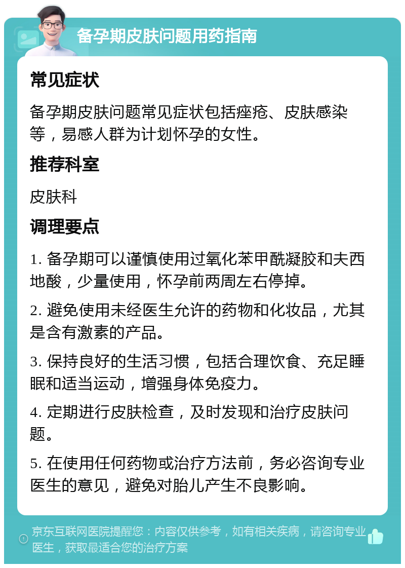 备孕期皮肤问题用药指南 常见症状 备孕期皮肤问题常见症状包括痤疮、皮肤感染等，易感人群为计划怀孕的女性。 推荐科室 皮肤科 调理要点 1. 备孕期可以谨慎使用过氧化苯甲酰凝胶和夫西地酸，少量使用，怀孕前两周左右停掉。 2. 避免使用未经医生允许的药物和化妆品，尤其是含有激素的产品。 3. 保持良好的生活习惯，包括合理饮食、充足睡眠和适当运动，增强身体免疫力。 4. 定期进行皮肤检查，及时发现和治疗皮肤问题。 5. 在使用任何药物或治疗方法前，务必咨询专业医生的意见，避免对胎儿产生不良影响。