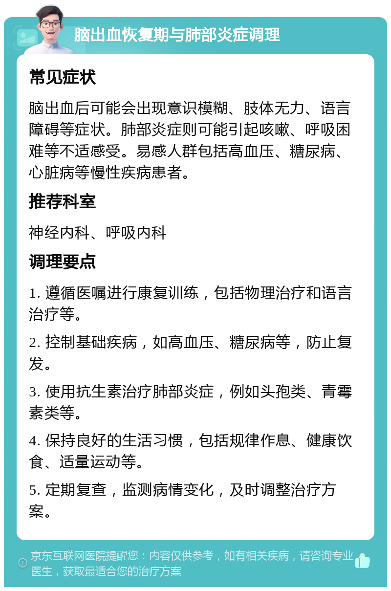 脑出血恢复期与肺部炎症调理 常见症状 脑出血后可能会出现意识模糊、肢体无力、语言障碍等症状。肺部炎症则可能引起咳嗽、呼吸困难等不适感受。易感人群包括高血压、糖尿病、心脏病等慢性疾病患者。 推荐科室 神经内科、呼吸内科 调理要点 1. 遵循医嘱进行康复训练，包括物理治疗和语言治疗等。 2. 控制基础疾病，如高血压、糖尿病等，防止复发。 3. 使用抗生素治疗肺部炎症，例如头孢类、青霉素类等。 4. 保持良好的生活习惯，包括规律作息、健康饮食、适量运动等。 5. 定期复查，监测病情变化，及时调整治疗方案。