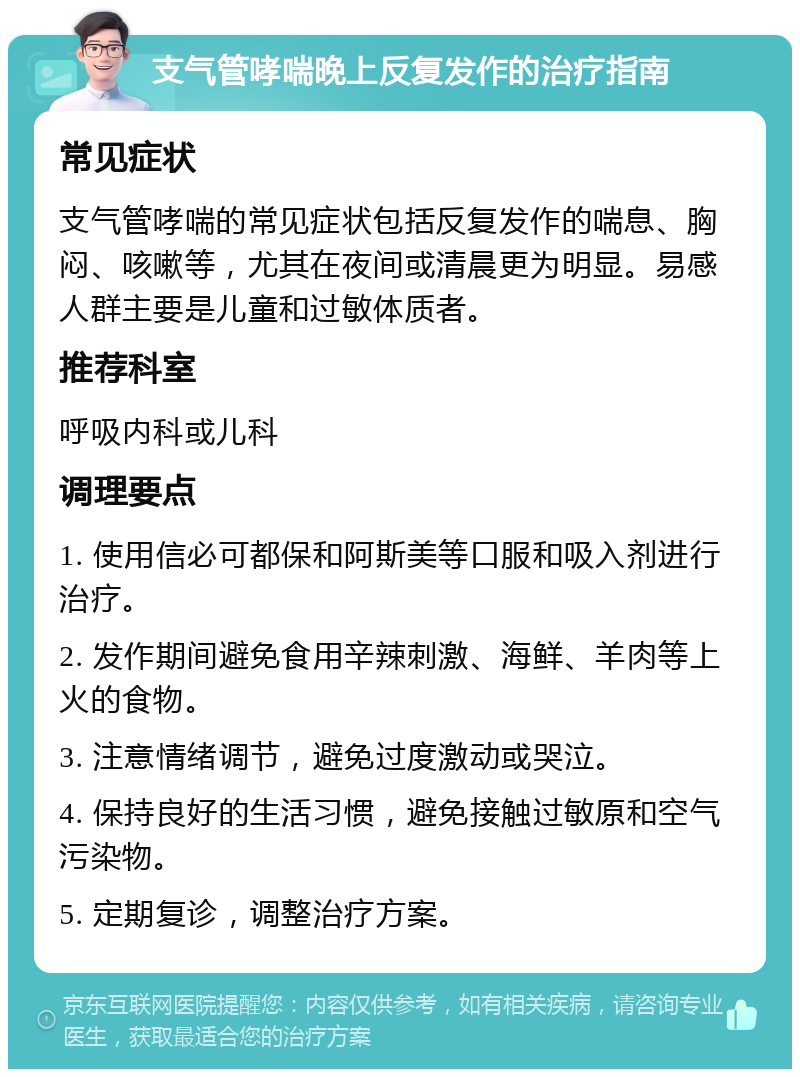 支气管哮喘晚上反复发作的治疗指南 常见症状 支气管哮喘的常见症状包括反复发作的喘息、胸闷、咳嗽等，尤其在夜间或清晨更为明显。易感人群主要是儿童和过敏体质者。 推荐科室 呼吸内科或儿科 调理要点 1. 使用信必可都保和阿斯美等口服和吸入剂进行治疗。 2. 发作期间避免食用辛辣刺激、海鲜、羊肉等上火的食物。 3. 注意情绪调节，避免过度激动或哭泣。 4. 保持良好的生活习惯，避免接触过敏原和空气污染物。 5. 定期复诊，调整治疗方案。