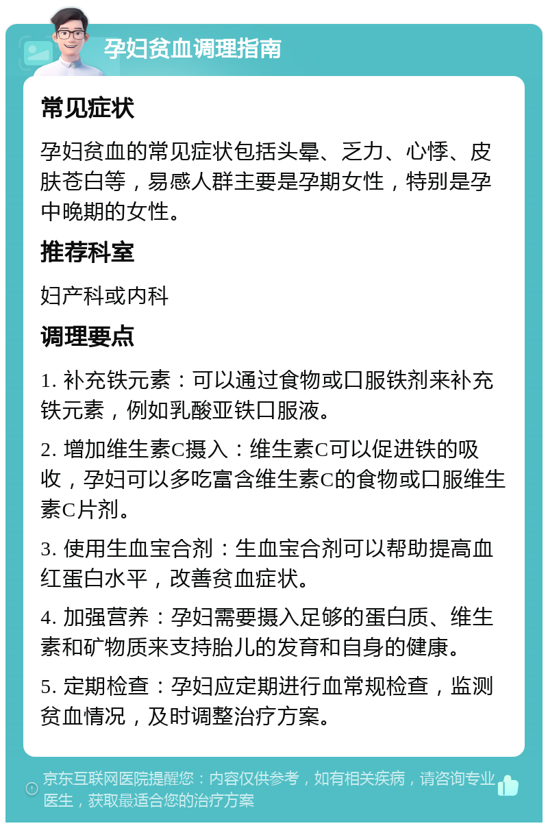 孕妇贫血调理指南 常见症状 孕妇贫血的常见症状包括头晕、乏力、心悸、皮肤苍白等，易感人群主要是孕期女性，特别是孕中晚期的女性。 推荐科室 妇产科或内科 调理要点 1. 补充铁元素：可以通过食物或口服铁剂来补充铁元素，例如乳酸亚铁口服液。 2. 增加维生素C摄入：维生素C可以促进铁的吸收，孕妇可以多吃富含维生素C的食物或口服维生素C片剂。 3. 使用生血宝合剂：生血宝合剂可以帮助提高血红蛋白水平，改善贫血症状。 4. 加强营养：孕妇需要摄入足够的蛋白质、维生素和矿物质来支持胎儿的发育和自身的健康。 5. 定期检查：孕妇应定期进行血常规检查，监测贫血情况，及时调整治疗方案。