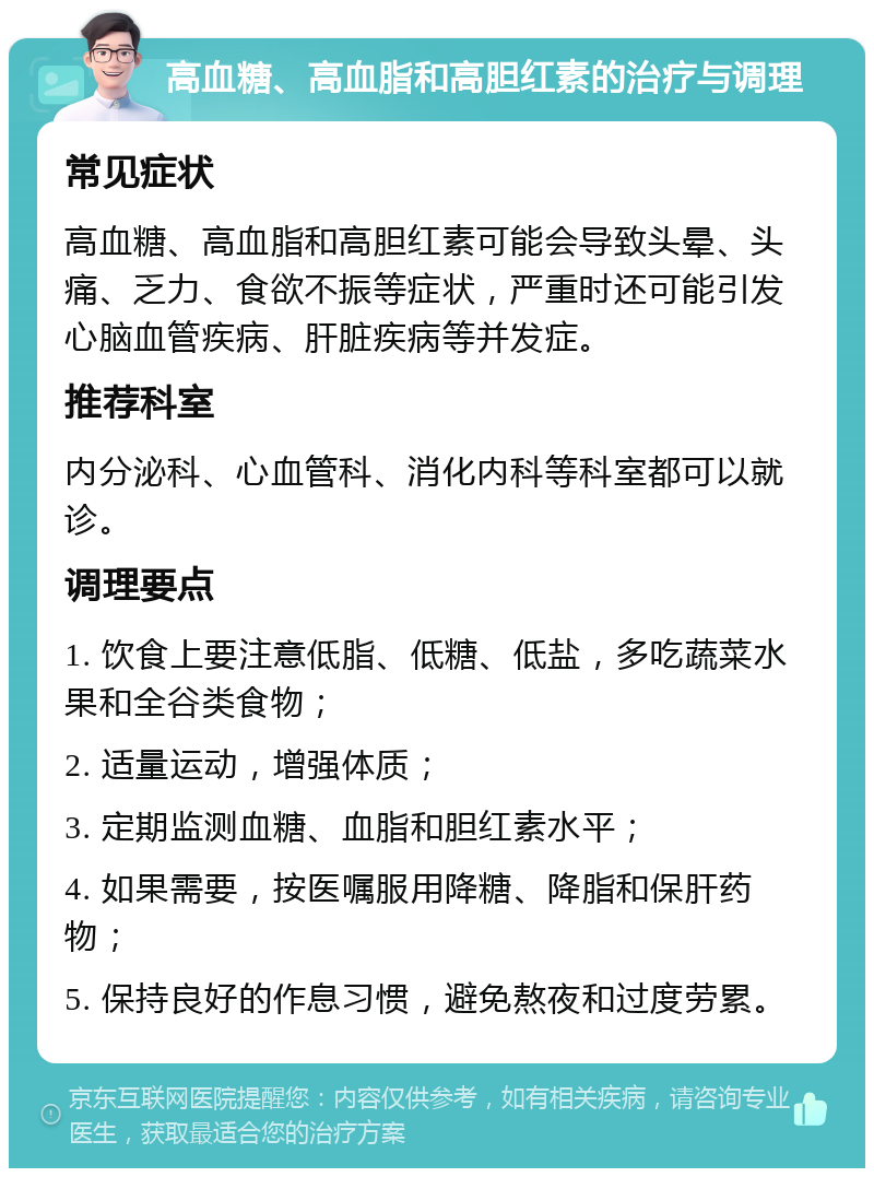 高血糖、高血脂和高胆红素的治疗与调理 常见症状 高血糖、高血脂和高胆红素可能会导致头晕、头痛、乏力、食欲不振等症状，严重时还可能引发心脑血管疾病、肝脏疾病等并发症。 推荐科室 内分泌科、心血管科、消化内科等科室都可以就诊。 调理要点 1. 饮食上要注意低脂、低糖、低盐，多吃蔬菜水果和全谷类食物； 2. 适量运动，增强体质； 3. 定期监测血糖、血脂和胆红素水平； 4. 如果需要，按医嘱服用降糖、降脂和保肝药物； 5. 保持良好的作息习惯，避免熬夜和过度劳累。