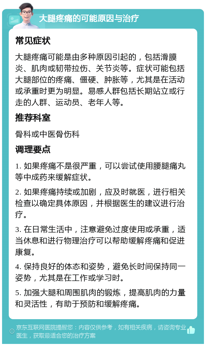 大腿疼痛的可能原因与治疗 常见症状 大腿疼痛可能是由多种原因引起的，包括滑膜炎、肌肉或韧带拉伤、关节炎等。症状可能包括大腿部位的疼痛、僵硬、肿胀等，尤其是在活动或承重时更为明显。易感人群包括长期站立或行走的人群、运动员、老年人等。 推荐科室 骨科或中医骨伤科 调理要点 1. 如果疼痛不是很严重，可以尝试使用腰腿痛丸等中成药来缓解症状。 2. 如果疼痛持续或加剧，应及时就医，进行相关检查以确定具体原因，并根据医生的建议进行治疗。 3. 在日常生活中，注意避免过度使用或承重，适当休息和进行物理治疗可以帮助缓解疼痛和促进康复。 4. 保持良好的体态和姿势，避免长时间保持同一姿势，尤其是在工作或学习时。 5. 加强大腿和周围肌肉的锻炼，提高肌肉的力量和灵活性，有助于预防和缓解疼痛。