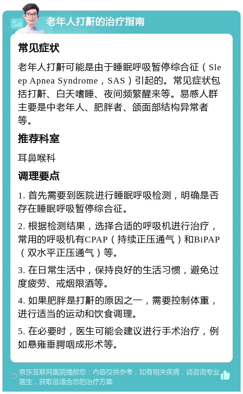 老年人打鼾的治疗指南 常见症状 老年人打鼾可能是由于睡眠呼吸暂停综合征（Sleep Apnea Syndrome，SAS）引起的。常见症状包括打鼾、白天嗜睡、夜间频繁醒来等。易感人群主要是中老年人、肥胖者、颌面部结构异常者等。 推荐科室 耳鼻喉科 调理要点 1. 首先需要到医院进行睡眠呼吸检测，明确是否存在睡眠呼吸暂停综合征。 2. 根据检测结果，选择合适的呼吸机进行治疗，常用的呼吸机有CPAP（持续正压通气）和BiPAP（双水平正压通气）等。 3. 在日常生活中，保持良好的生活习惯，避免过度疲劳、戒烟限酒等。 4. 如果肥胖是打鼾的原因之一，需要控制体重，进行适当的运动和饮食调理。 5. 在必要时，医生可能会建议进行手术治疗，例如悬雍垂腭咽成形术等。